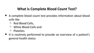 What is Complete Blood Count Test?
● A complete blood count test provides information about blood
cells like
○ Red Blood Cells,
○ White Blood Cells and
○ Platelets
● It is routinely performed to provide an overview of a patient's
general health status
 