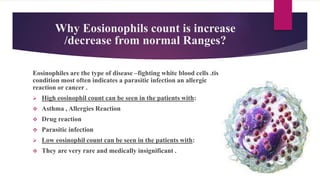 Why Eosionophils count is increase
/decrease from normal Ranges?
Eosinophiles are the type of disease –fighting white blood cells .tis
condition most often indicates a parasitic infection an allergic
reaction or cancer .
 High eosinophil count can be seen in the patients with:
 Asthma , Allergies Reaction
 Drug reaction
 Parasitic infection
 Low eosinophil count can be seen in the patients with:
 They are very rare and medically insignificant .
 