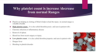 Why platelet count is increase /decrease
from normal Ranges
 Platelet are helping in clotting of bllod it helps to heal the injury .its normal ranges is
150,000-350,000.
 High platelet count : It is also called thrombocytosis and seen in patient with :
1. Choronic infection or inflammatory disease
2. Removel of spleen
3. Blood loss from recent surgery or injury.
 Low platelet count: it is also called thrombocytopenia and seen in patient with :
1. Dengue fever
2. Bleeding or platelet disorder
 
