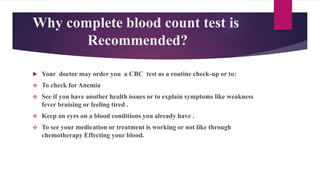 Why complete blood count test is
Recommended?
 Your doctor may order you a CBC test as a routine check-up or to:
 To check for Anemia
 See if you have another health issues or to explain symptoms like weakness
fever bruising or feeling tired .
 Keep an eyes on a blood conditions you already have .
 To see your medication or treatment is working or not like through
chemotherapy Effecting your blood.
 