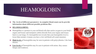 HEAMOGLOBIN
 The levels of different parameters in complete blood count can be provide
information about different possible problems like:
 HEAMOGLOBINE:
 Hemoglobin is a protein in your red blood cells that carries oxygen to your body's
organs and tissues and transports carbon dioxide from your organs and tissues
back to your lungs. If a hemoglobin test reveals that your hemoglobin level is
lower than normal, it means you have a low red blood cell count (anemia).
 High levels :of hemoglobin may be seen in patients with polycythemia. Like heart
disease.
 Low levels :of hemoglobin may be seen in patients with anima .they causes
fatigue and weakness.
 