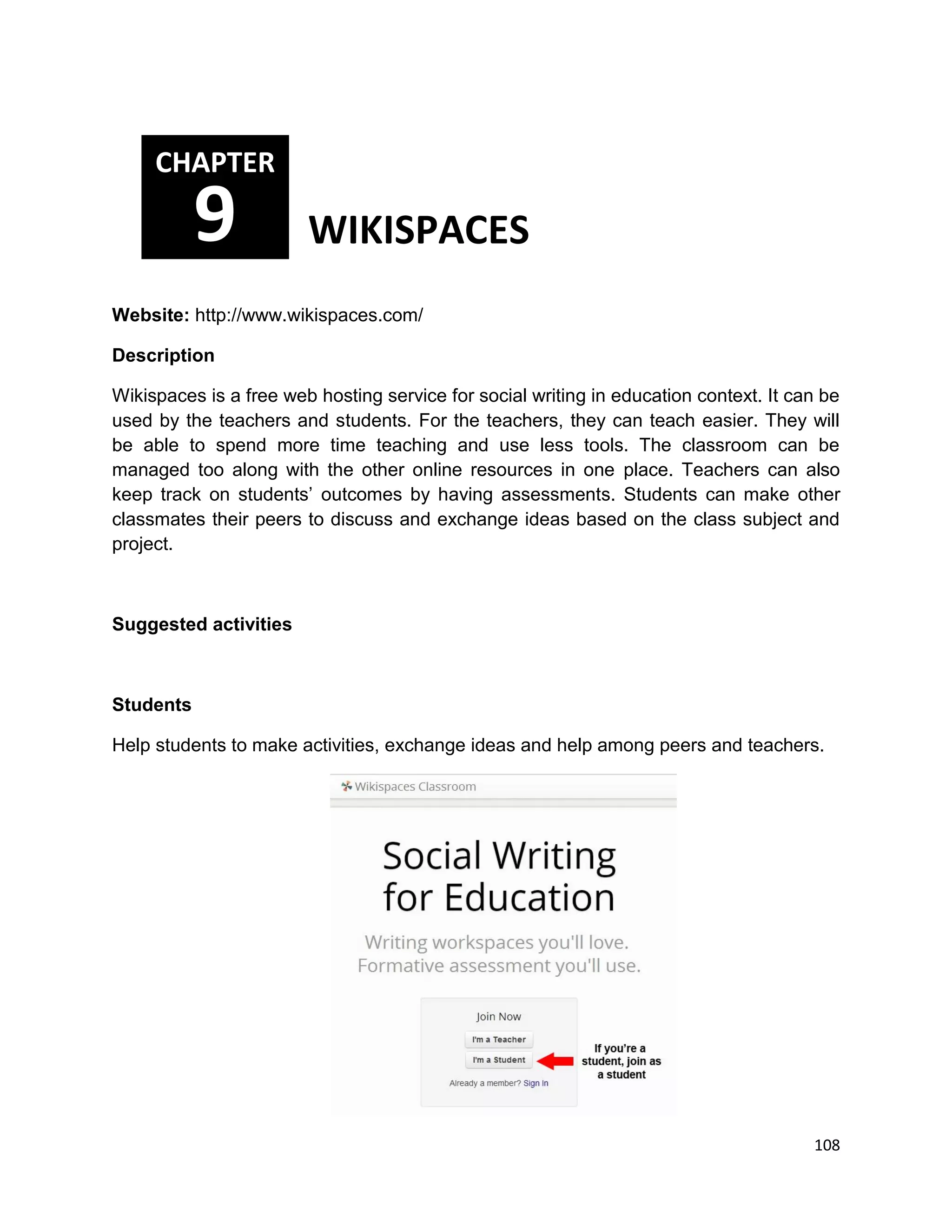 108
Website: http://www.wikispaces.com/
Description
Wikispaces is a free web hosting service for social writing in education context. It can be
used by the teachers and students. For the teachers, they can teach easier. They will
be able to spend more time teaching and use less tools. The classroom can be
managed too along with the other online resources in one place. Teachers can also
keep track on students’ outcomes by having assessments. Students can make other
classmates their peers to discuss and exchange ideas based on the class subject and
project.
Suggested activities
Students
Help students to make activities, exchange ideas and help among peers and teachers.
CHAPTER
9 WIKISPACES
 