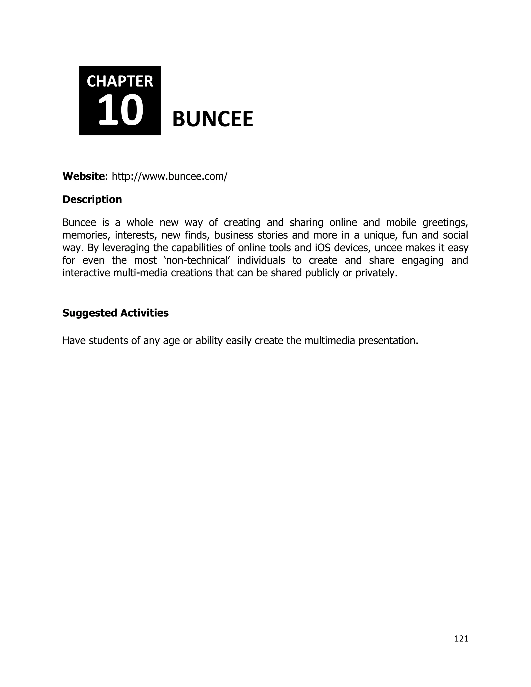 121
Website: http://www.buncee.com/
Description
Buncee is a whole new way of creating and sharing online and mobile greetings,
memories, interests, new finds, business stories and more in a unique, fun and social
way. By leveraging the capabilities of online tools and iOS devices, uncee makes it easy
for even the most ‘non-technical’ individuals to create and share engaging and
interactive multi-media creations that can be shared publicly or privately.
Suggested Activities
Have students of any age or ability easily create the multimedia presentation.
CHAPTER
10 BUNCEE
 