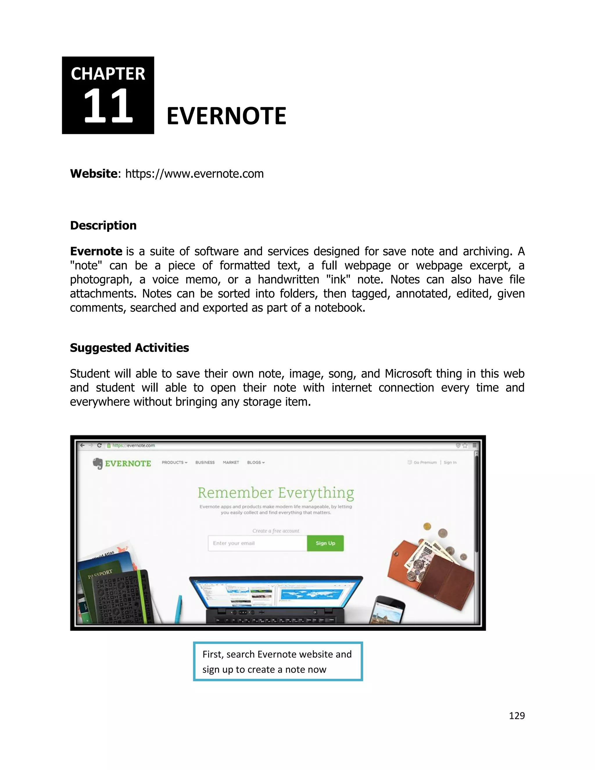 129
Website: https://www.evernote.com
Description
Evernote is a suite of software and services designed for save note and archiving. A
"note" can be a piece of formatted text, a full webpage or webpage excerpt, a
photograph, a voice memo, or a handwritten "ink" note. Notes can also have file
attachments. Notes can be sorted into folders, then tagged, annotated, edited, given
comments, searched and exported as part of a notebook.
Suggested Activities
Student will able to save their own note, image, song, and Microsoft thing in this web
and student will able to open their note with internet connection every time and
everywhere without bringing any storage item.
CHAPTER
11 EVERNOTE
First, search Evernote website and
sign up to create a note now
 