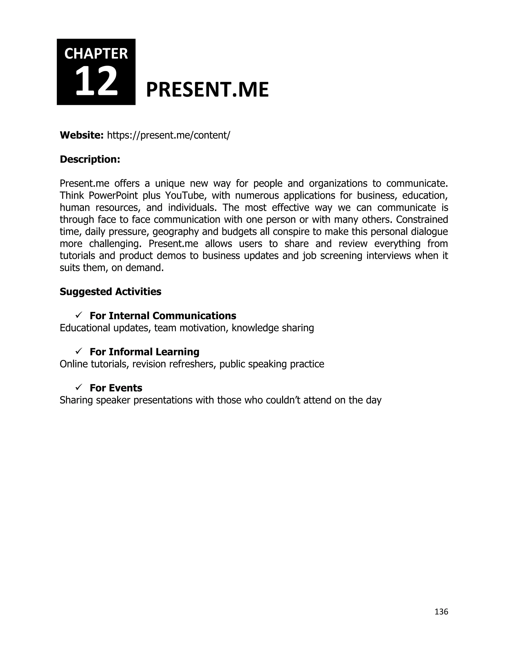 136
Website: https://present.me/content/
Description:
Present.me offers a unique new way for people and organizations to communicate.
Think PowerPoint plus YouTube, with numerous applications for business, education,
human resources, and individuals. The most effective way we can communicate is
through face to face communication with one person or with many others. Constrained
time, daily pressure, geography and budgets all conspire to make this personal dialogue
more challenging. Present.me allows users to share and review everything from
tutorials and product demos to business updates and job screening interviews when it
suits them, on demand.
Suggested Activities
 For Internal Communications
Educational updates, team motivation, knowledge sharing
 For Informal Learning
Online tutorials, revision refreshers, public speaking practice
 For Events
Sharing speaker presentations with those who couldn’t attend on the day
CHAPTER
12 PRESENT.ME
 