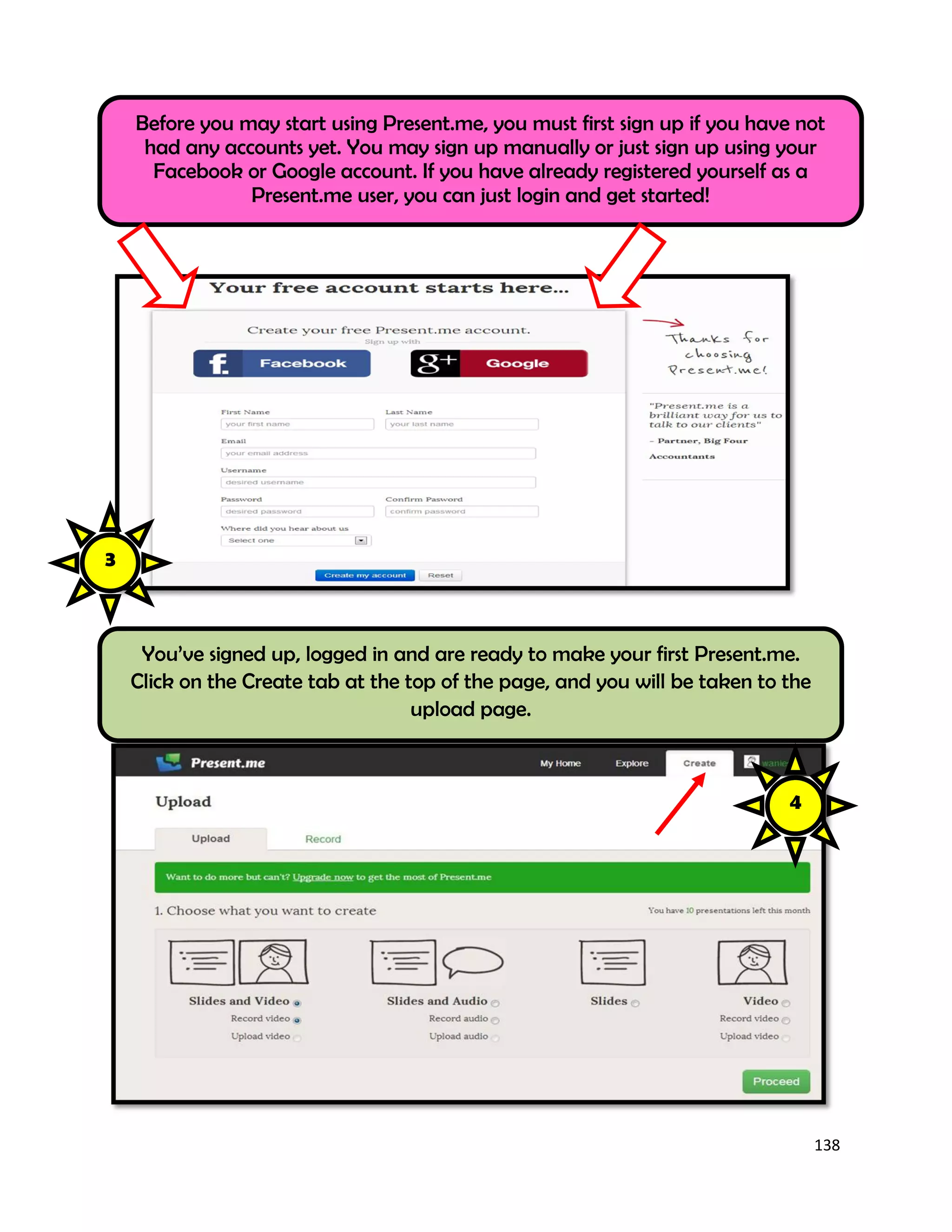 138
Before you may start using Present.me, you must first sign up if you have not
had any accounts yet. You may sign up manually or just sign up using your
Facebook or Google account. If you have already registered yourself as a
Present.me user, you can just login and get started!
You’ve signed up, logged in and are ready to make your first Present.me.
Click on the Create tab at the top of the page, and you will be taken to the
upload page.
3
4
 