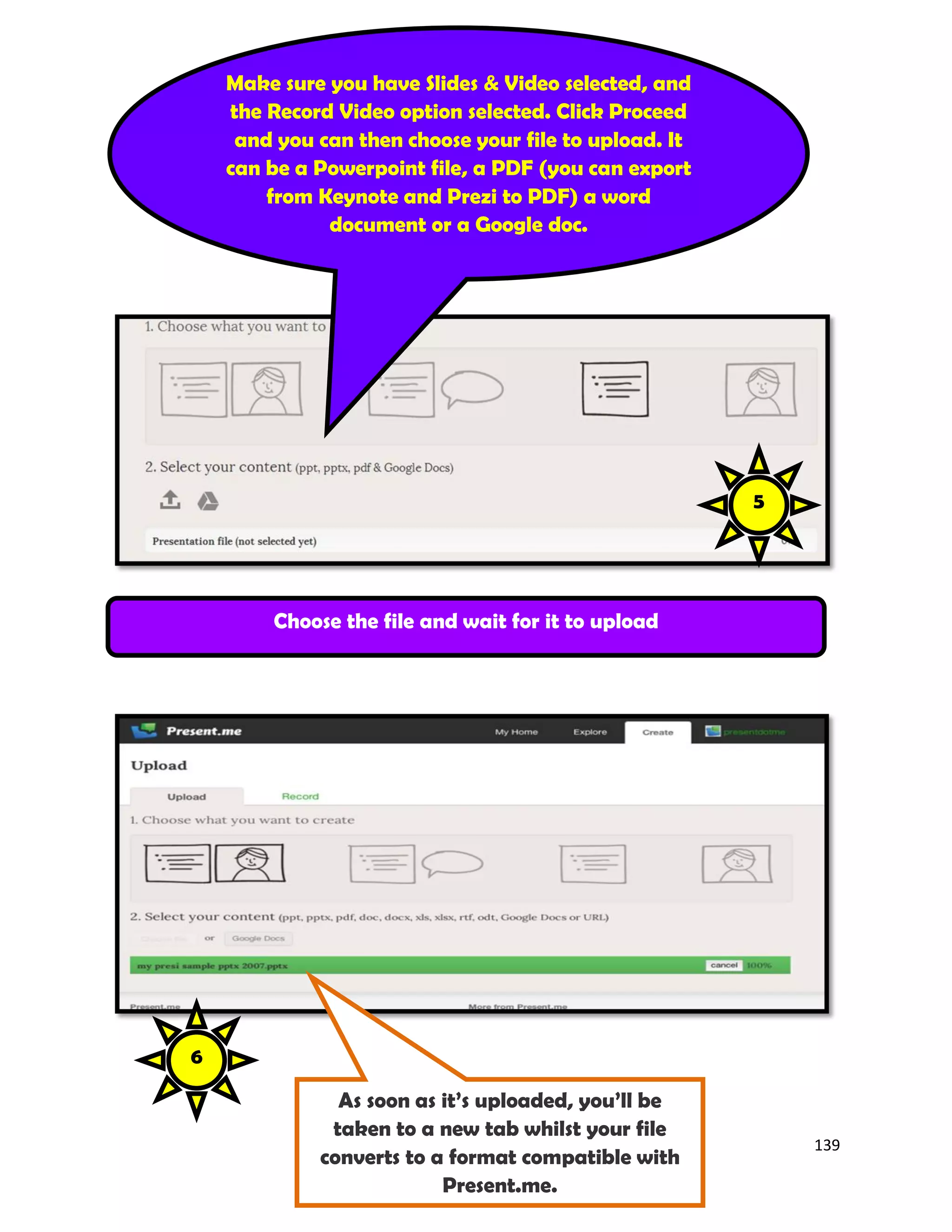 139
Make sure you have Slides & Video selected, and
the Record Video option selected. Click Proceed
and you can then choose your file to upload. It
can be a Powerpoint file, a PDF (you can export
from Keynote and Prezi to PDF) a word
document or a Google doc.
Choose the file and wait for it to upload
As soon as it’s uploaded, you’ll be
taken to a new tab whilst your file
converts to a format compatible with
Present.me.
5
6
 