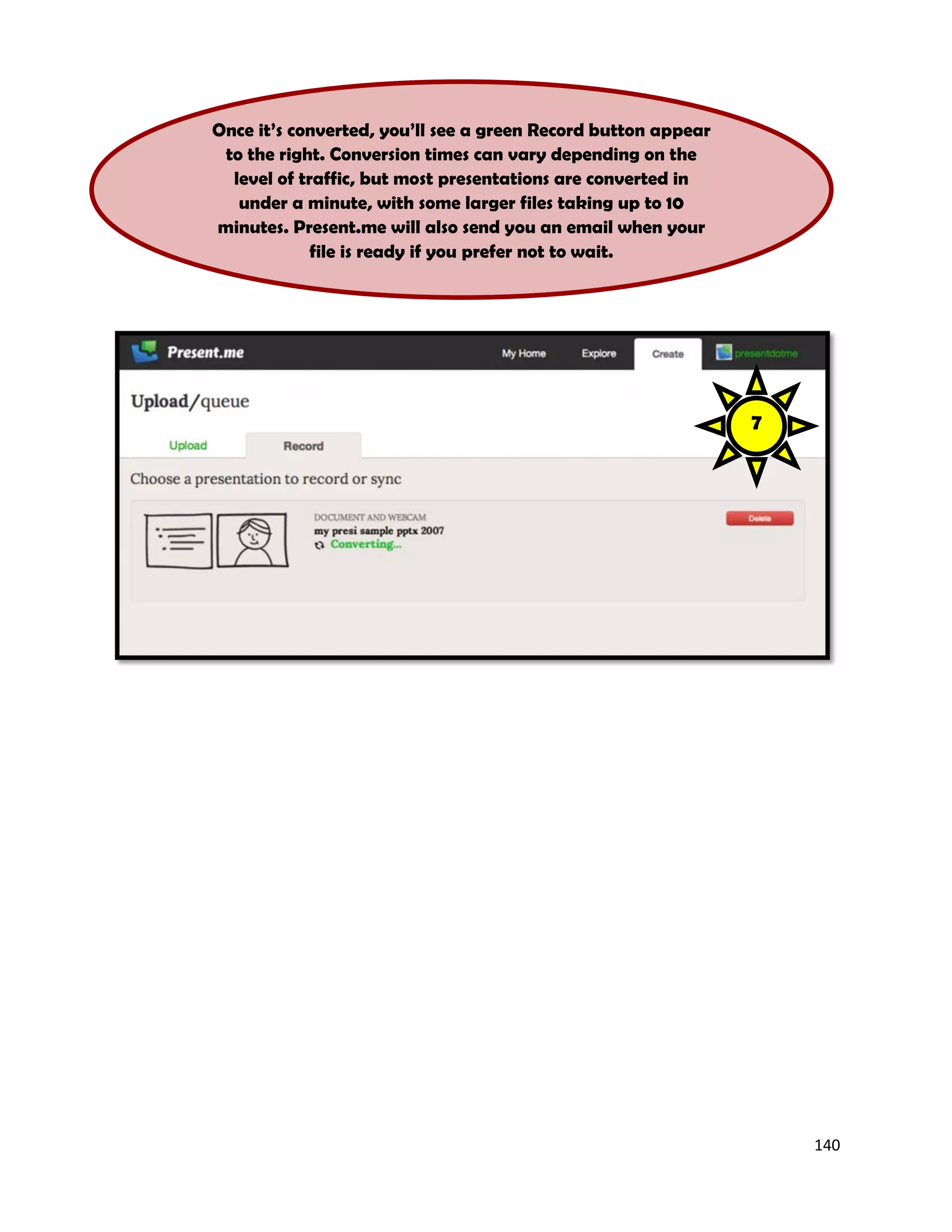 140
Once it’s converted, you’ll see a green Record button appear
to the right. Conversion times can vary depending on the
level of traffic, but most presentations are converted in
under a minute, with some larger files taking up to 10
minutes. Present.me will also send you an email when your
file is ready if you prefer not to wait.
7
 