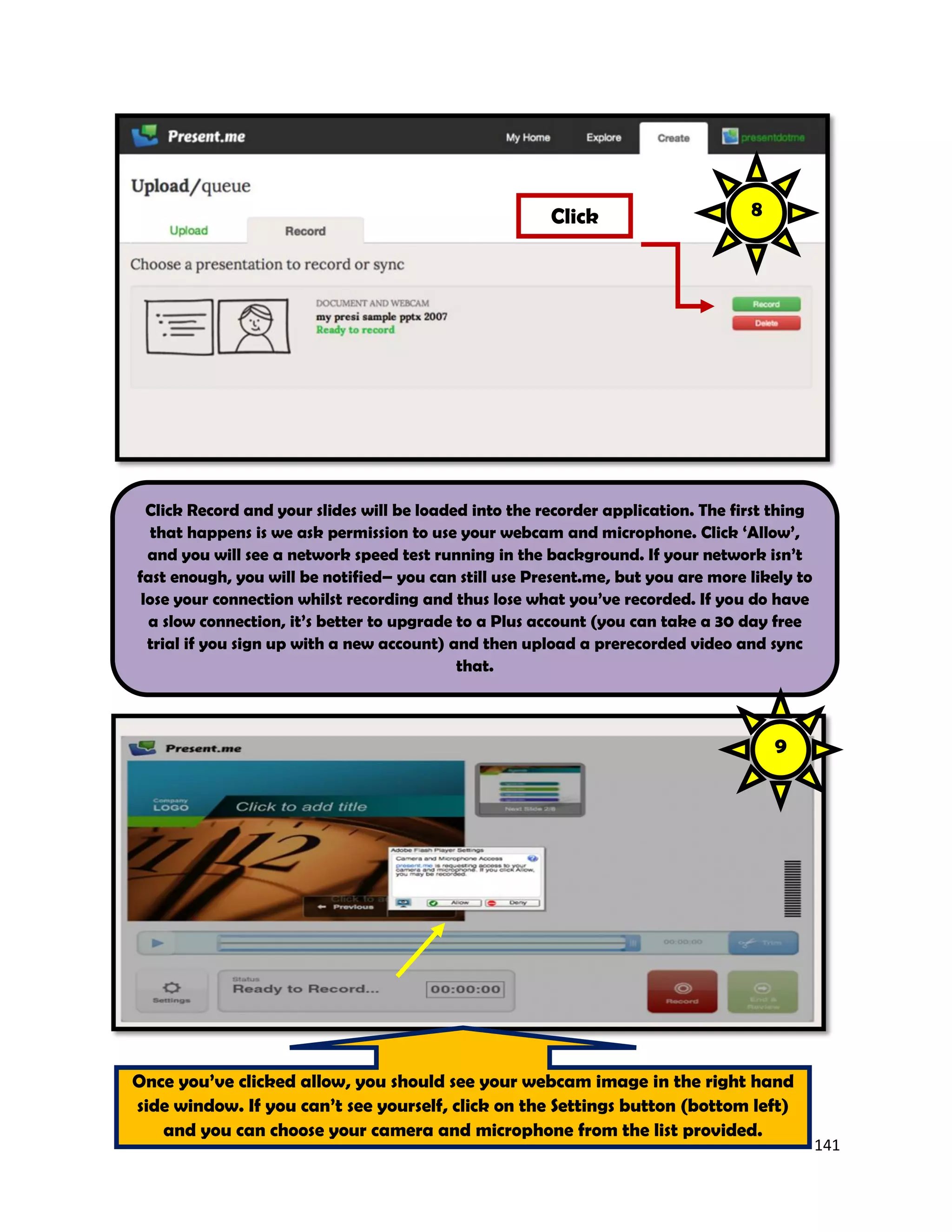 141
Click Record and your slides will be loaded into the recorder application. The first thing
that happens is we ask permission to use your webcam and microphone. Click ‘Allow’,
and you will see a network speed test running in the background. If your network isn’t
fast enough, you will be notified– you can still use Present.me, but you are more likely to
lose your connection whilst recording and thus lose what you’ve recorded. If you do have
a slow connection, it’s better to upgrade to a Plus account (you can take a 30 day free
trial if you sign up with a new account) and then upload a prerecorded video and sync
that.
Click
Once you’ve clicked allow, you should see your webcam image in the right hand
side window. If you can’t see yourself, click on the Settings button (bottom left)
and you can choose your camera and microphone from the list provided.
8
9
 