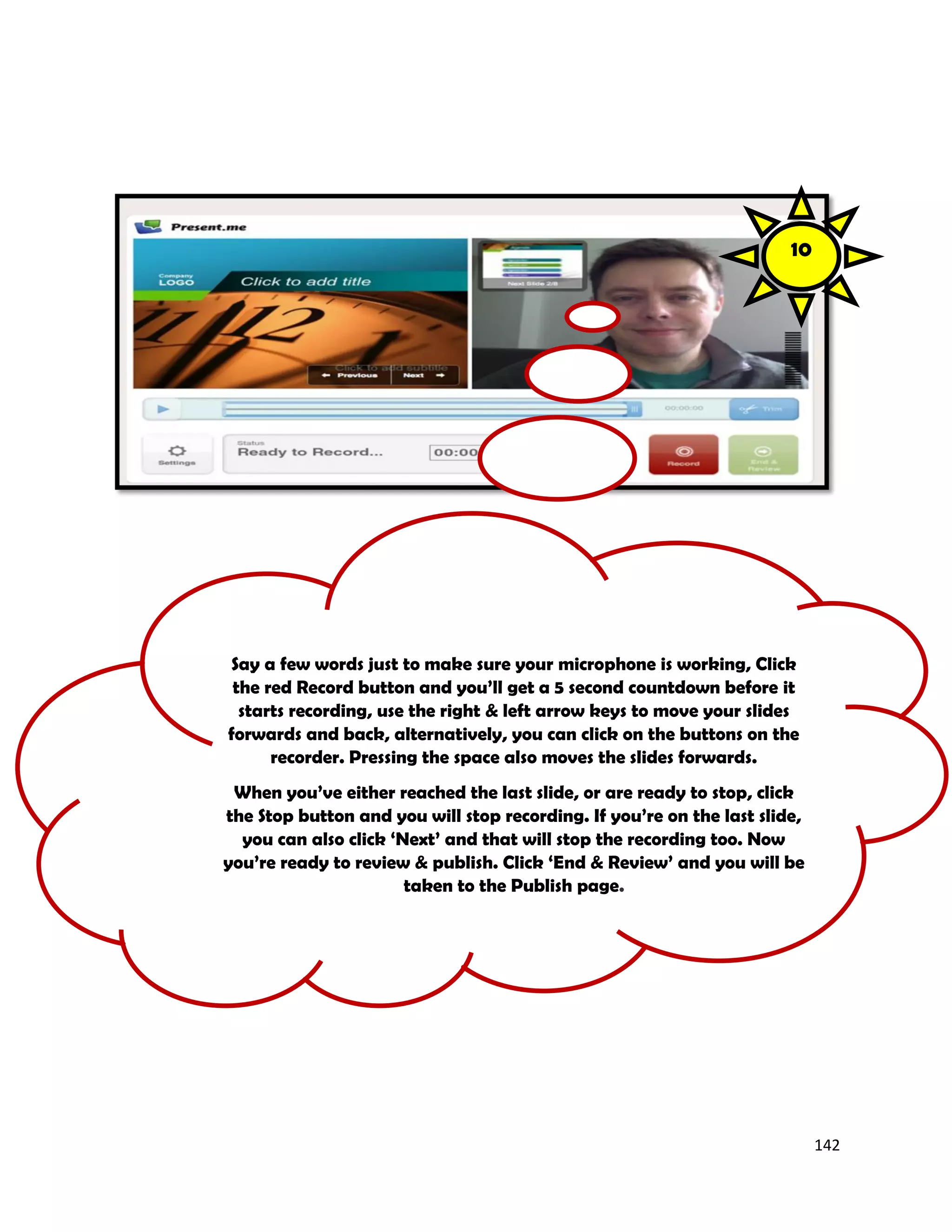142
Say a few words just to make sure your microphone is working, Click
the red Record button and you’ll get a 5 second countdown before it
starts recording, use the right & left arrow keys to move your slides
forwards and back, alternatively, you can click on the buttons on the
recorder. Pressing the space also moves the slides forwards.
When you’ve either reached the last slide, or are ready to stop, click
the Stop button and you will stop recording. If you’re on the last slide,
you can also click ‘Next’ and that will stop the recording too. Now
you’re ready to review & publish. Click ‘End & Review’ and you will be
taken to the Publish page.
10
 