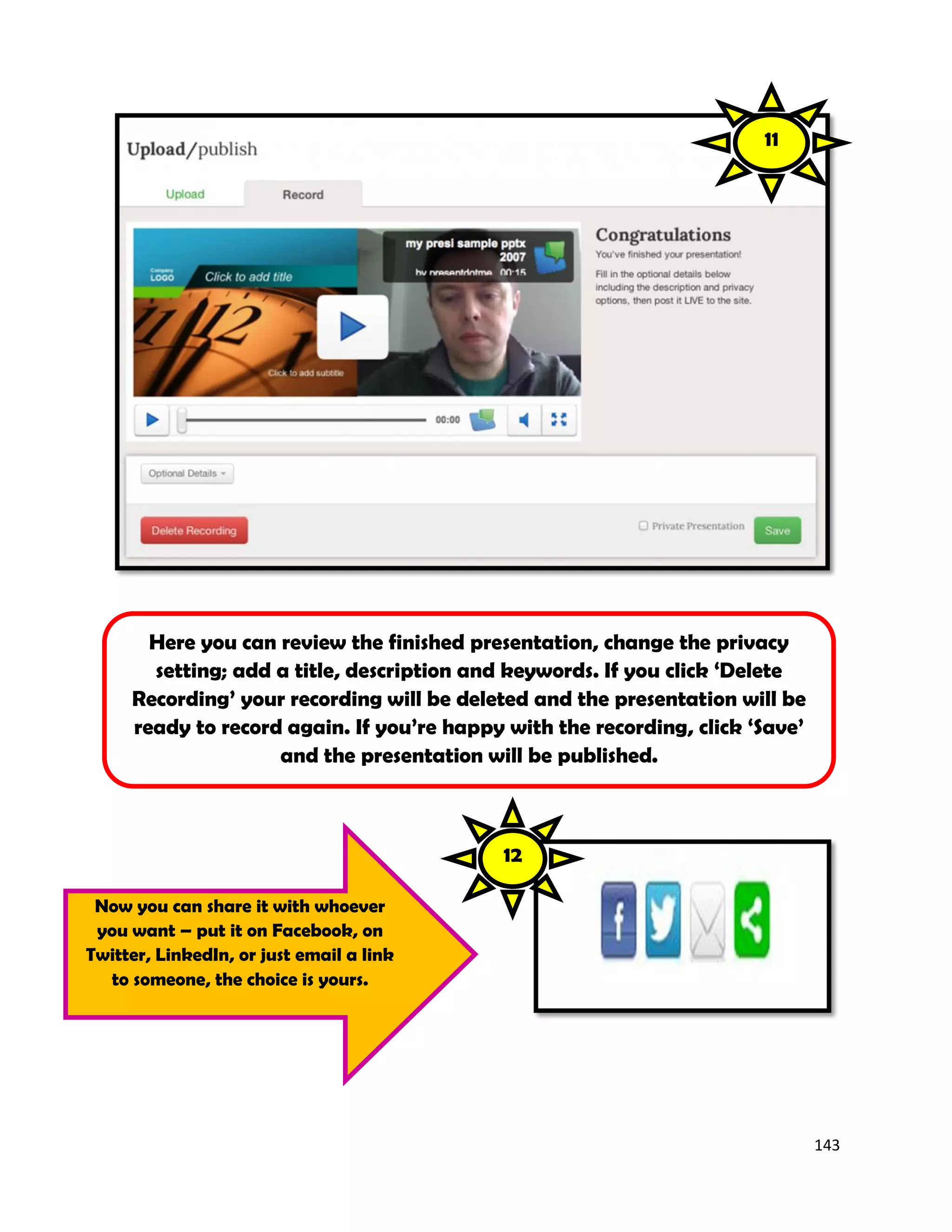 143
Here you can review the finished presentation, change the privacy
setting; add a title, description and keywords. If you click ‘Delete
Recording’ your recording will be deleted and the presentation will be
ready to record again. If you’re happy with the recording, click ‘Save’
and the presentation will be published.
Now you can share it with whoever
you want – put it on Facebook, on
Twitter, LinkedIn, or just email a link
to someone, the choice is yours.
11
12
 
