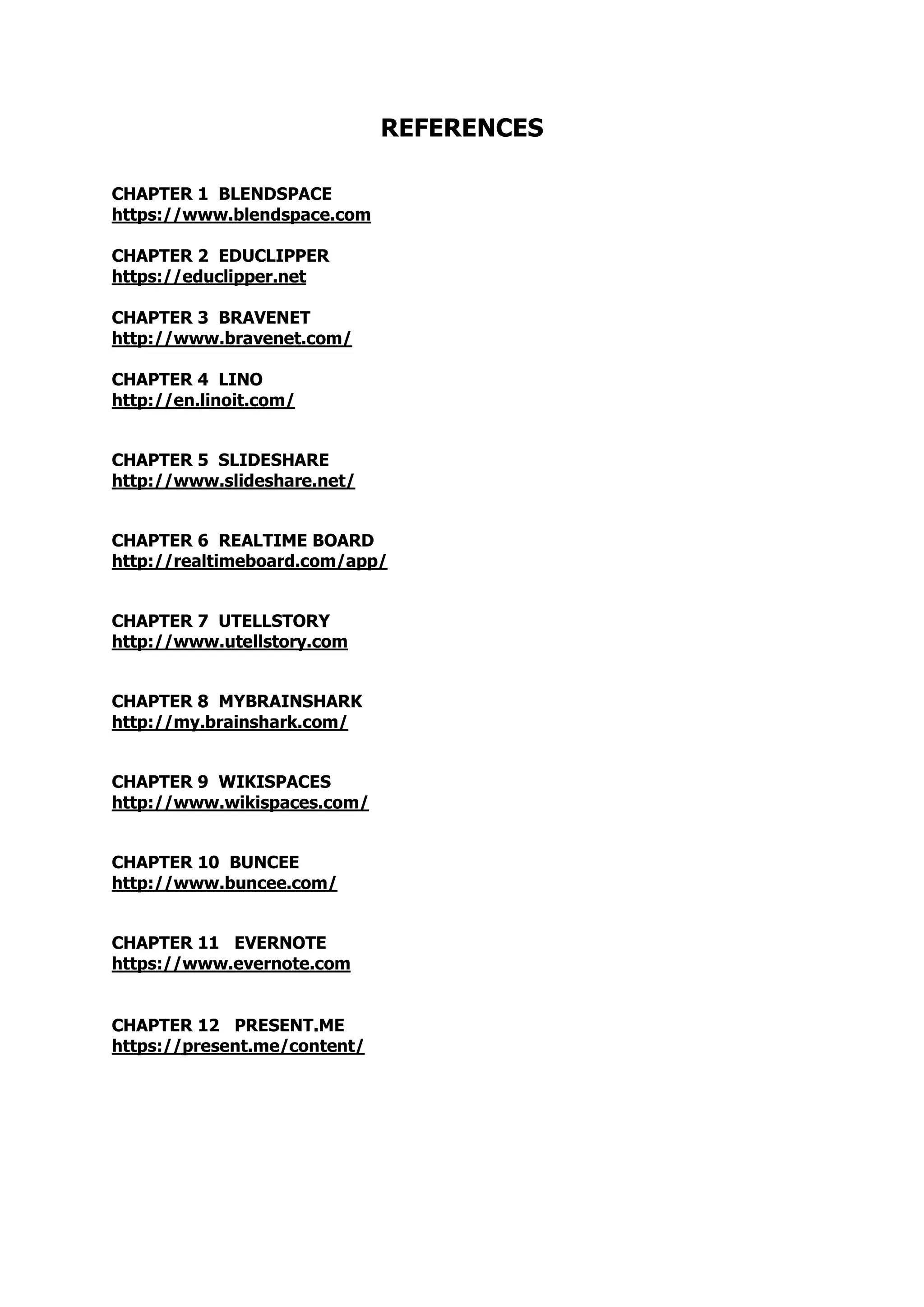 REFERENCES
CHAPTER 1 BLENDSPACE
https://www.blendspace.com
CHAPTER 2 EDUCLIPPER
https://educlipper.net
CHAPTER 3 BRAVENET
http://www.bravenet.com/
CHAPTER 4 LINO
http://en.linoit.com/
CHAPTER 5 SLIDESHARE
http://www.slideshare.net/
CHAPTER 6 REALTIME BOARD
http://realtimeboard.com/app/
CHAPTER 7 UTELLSTORY
http://www.utellstory.com
CHAPTER 8 MYBRAINSHARK
http://my.brainshark.com/
CHAPTER 9 WIKISPACES
http://www.wikispaces.com/
CHAPTER 10 BUNCEE
http://www.buncee.com/
CHAPTER 11 EVERNOTE
https://www.evernote.com
CHAPTER 12 PRESENT.ME
https://present.me/content/
 