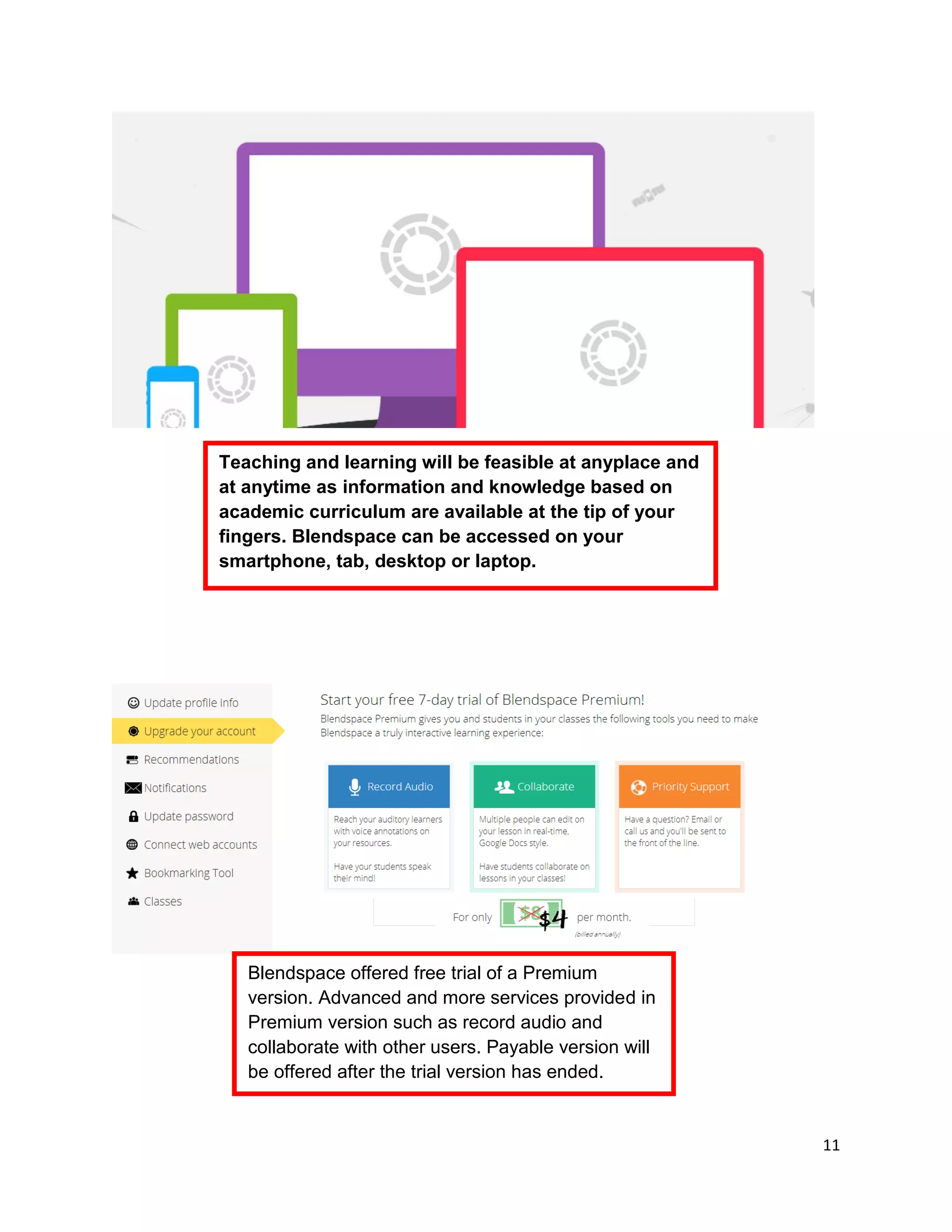 11
Teaching and learning will be feasible at anyplace and
at anytime as information and knowledge based on
academic curriculum are available at the tip of your
fingers. Blendspace can be accessed on your
smartphone, tab, desktop or laptop.
Blendspace offered free trial of a Premium
version. Advanced and more services provided in
Premium version such as record audio and
collaborate with other users. Payable version will
be offered after the trial version has ended.
 