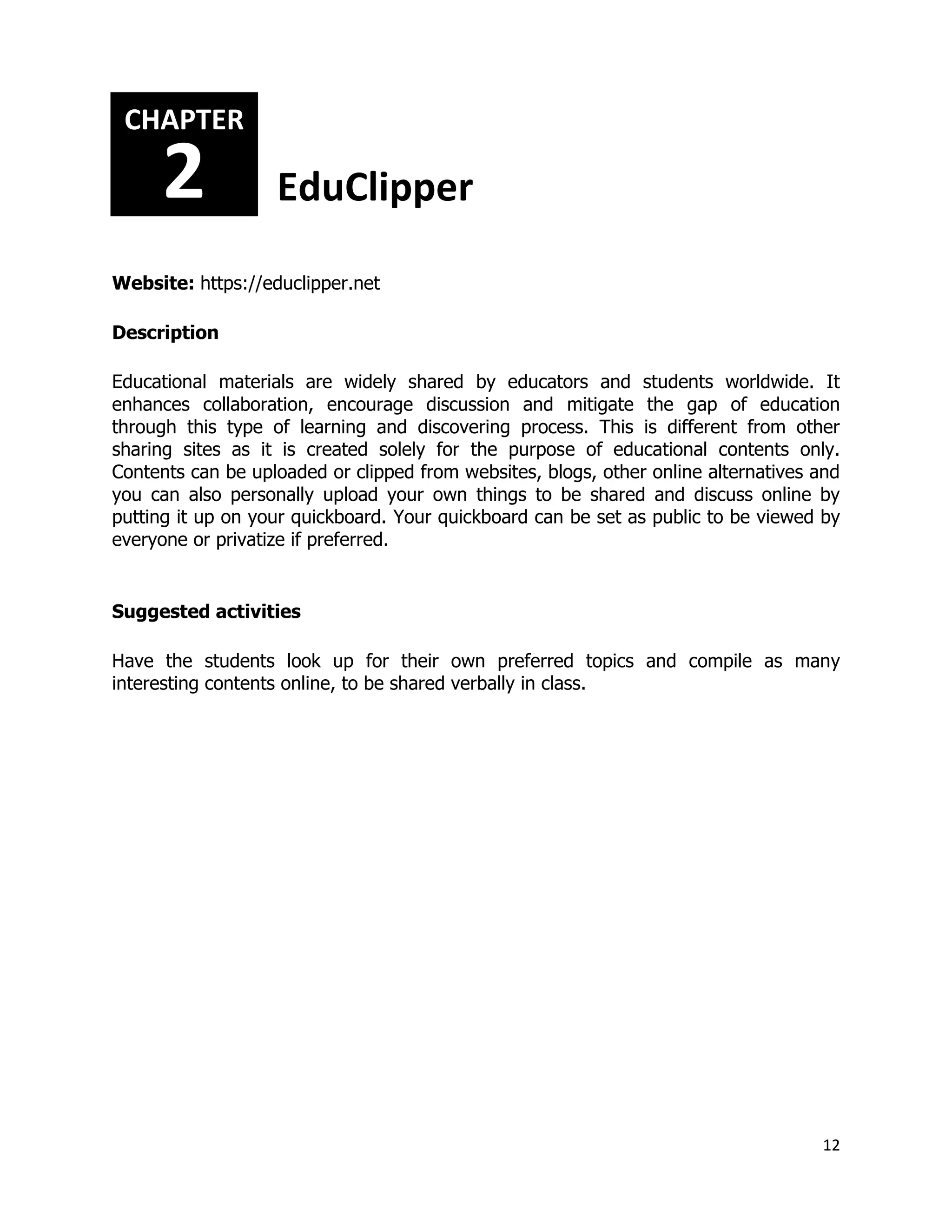 12
Website: https://educlipper.net
Description
Educational materials are widely shared by educators and students worldwide. It
enhances collaboration, encourage discussion and mitigate the gap of education
through this type of learning and discovering process. This is different from other
sharing sites as it is created solely for the purpose of educational contents only.
Contents can be uploaded or clipped from websites, blogs, other online alternatives and
you can also personally upload your own things to be shared and discuss online by
putting it up on your quickboard. Your quickboard can be set as public to be viewed by
everyone or privatize if preferred.
Suggested activities
Have the students look up for their own preferred topics and compile as many
interesting contents online, to be shared verbally in class.
CHAPTER
2 EduClipper
 