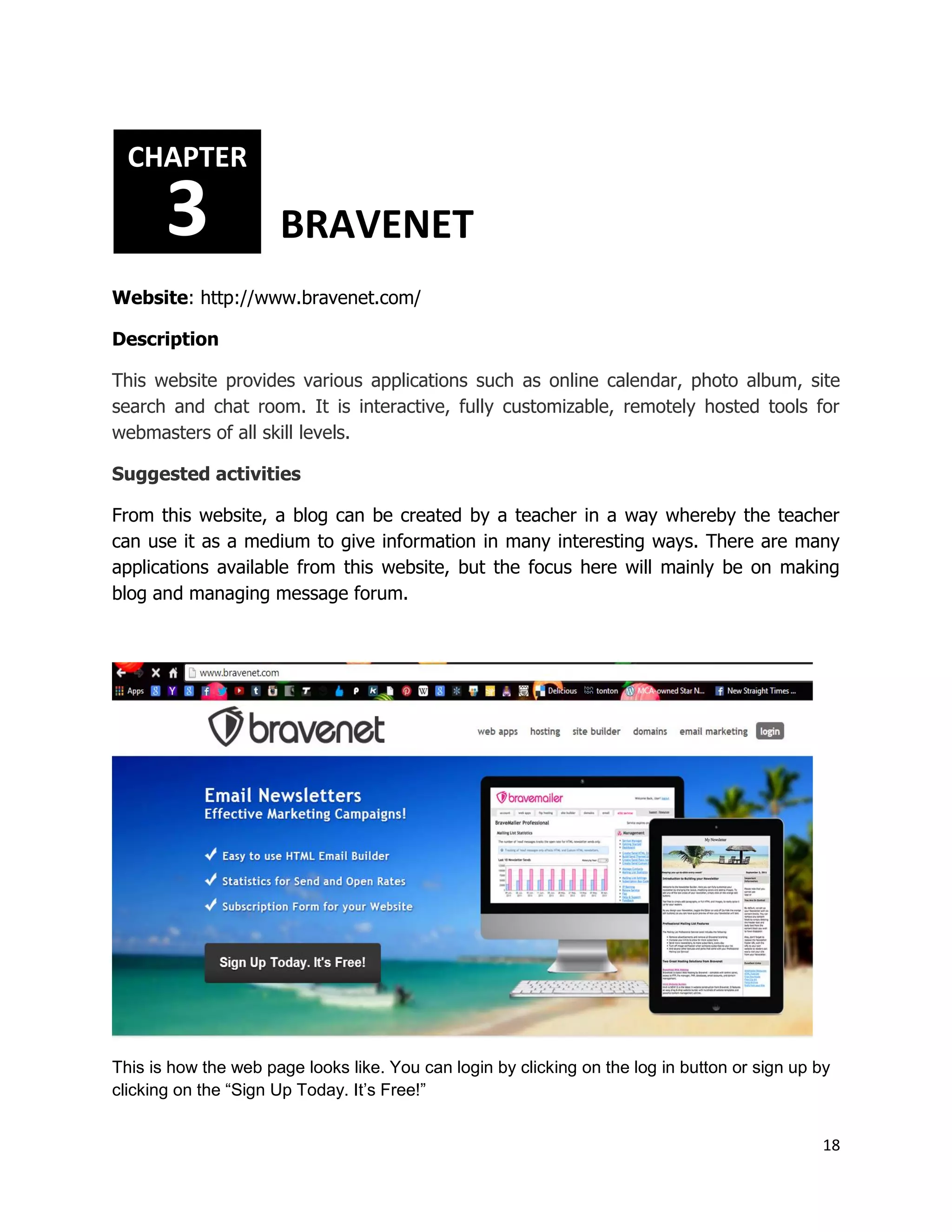18
Website: http://www.bravenet.com/
Description
This website provides various applications such as online calendar, photo album, site
search and chat room. It is interactive, fully customizable, remotely hosted tools for
webmasters of all skill levels.
Suggested activities
From this website, a blog can be created by a teacher in a way whereby the teacher
can use it as a medium to give information in many interesting ways. There are many
applications available from this website, but the focus here will mainly be on making
blog and managing message forum.
This is how the web page looks like. You can login by clicking on the log in button or sign up by
clicking on the “Sign Up Today. It’s Free!”
CHAPTER
3 BRAVENET
 