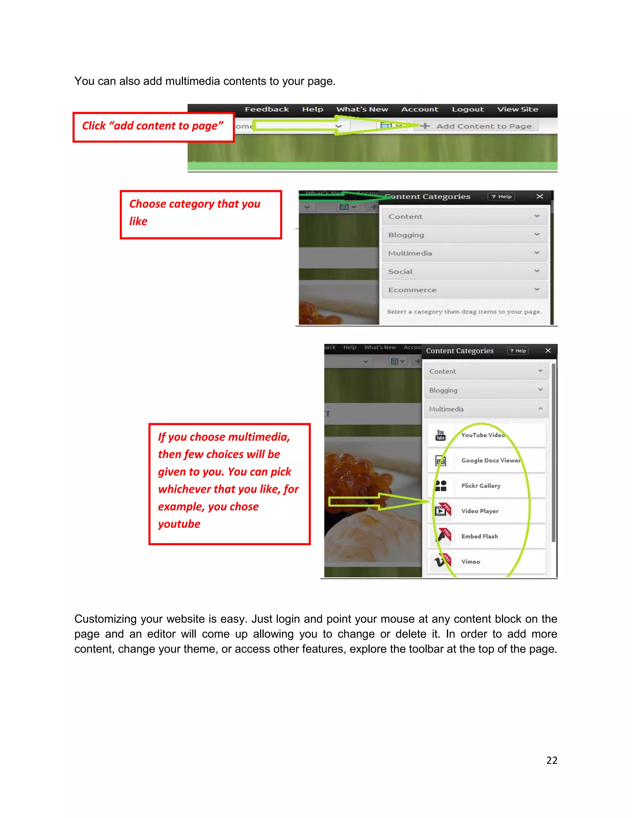 22
You can also add multimedia contents to your page.
Customizing your website is easy. Just login and point your mouse at any content block on the
page and an editor will come up allowing you to change or delete it. In order to add more
content, change your theme, or access other features, explore the toolbar at the top of the page.
Click “add content to page”
Choose category that you
like
If you choose multimedia,
then few choices will be
given to you. You can pick
whichever that you like, for
example, you chose
youtube
 
