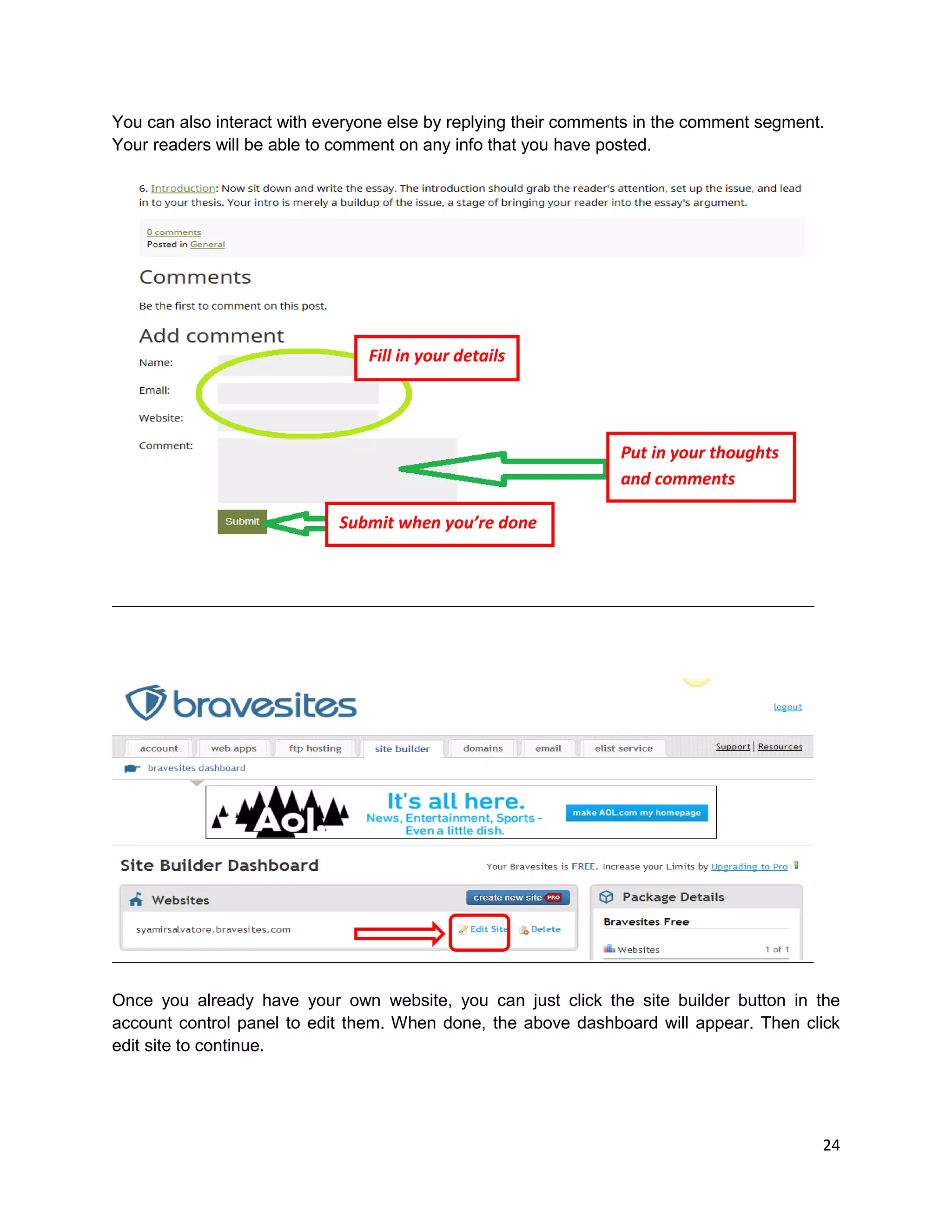 24
You can also interact with everyone else by replying their comments in the comment segment.
Your readers will be able to comment on any info that you have posted.
Once you already have your own website, you can just click the site builder button in the
account control panel to edit them. When done, the above dashboard will appear. Then click
edit site to continue.
Fill in your details
Put in your thoughts
and comments
Submit when you’re done
 