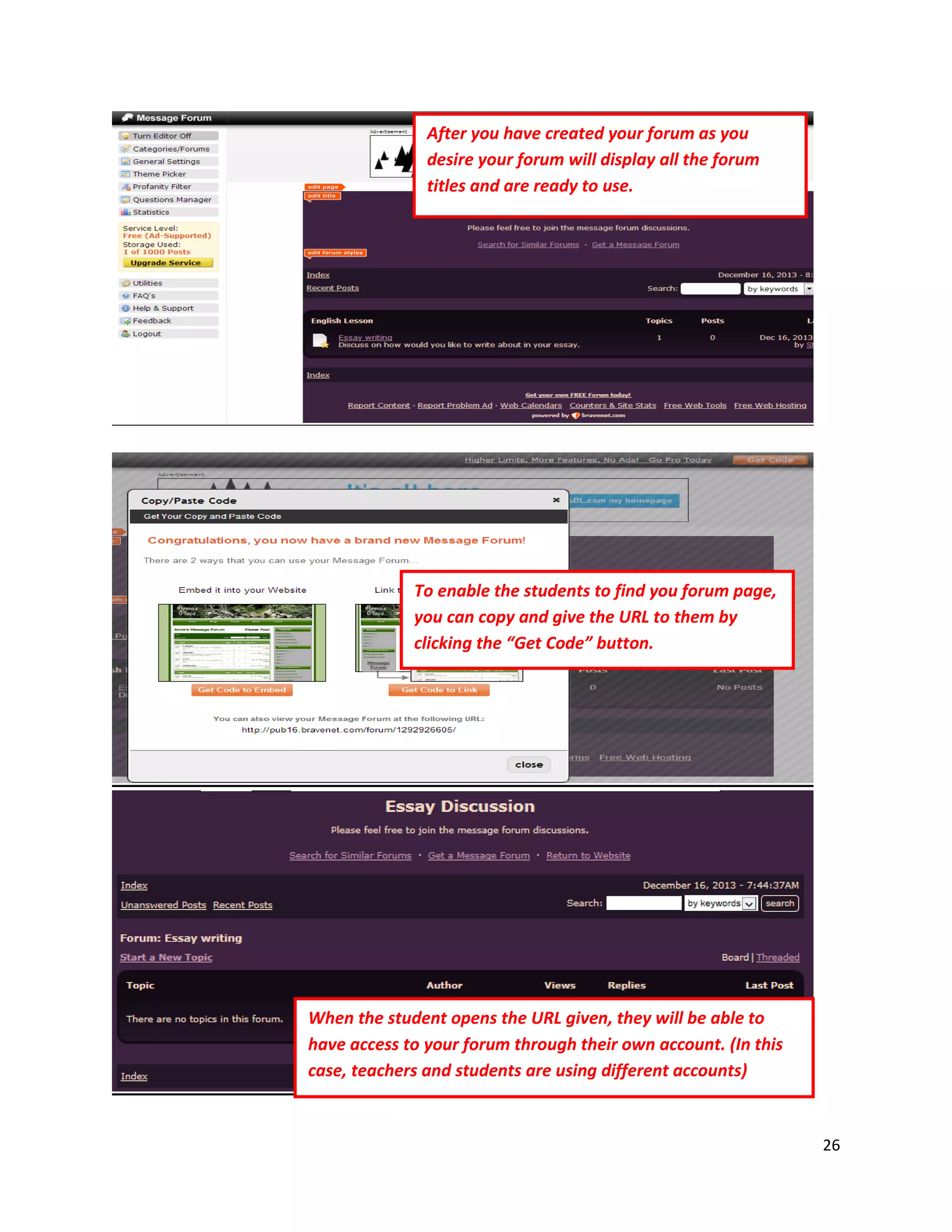 26
After you have created your forum as you
desire your forum will display all the forum
titles and are ready to use.
To enable the students to find you forum page,
you can copy and give the URL to them by
clicking the “Get Code” button.
When the student opens the URL given, they will be able to
have access to your forum through their own account. (In this
case, teachers and students are using different accounts)
 