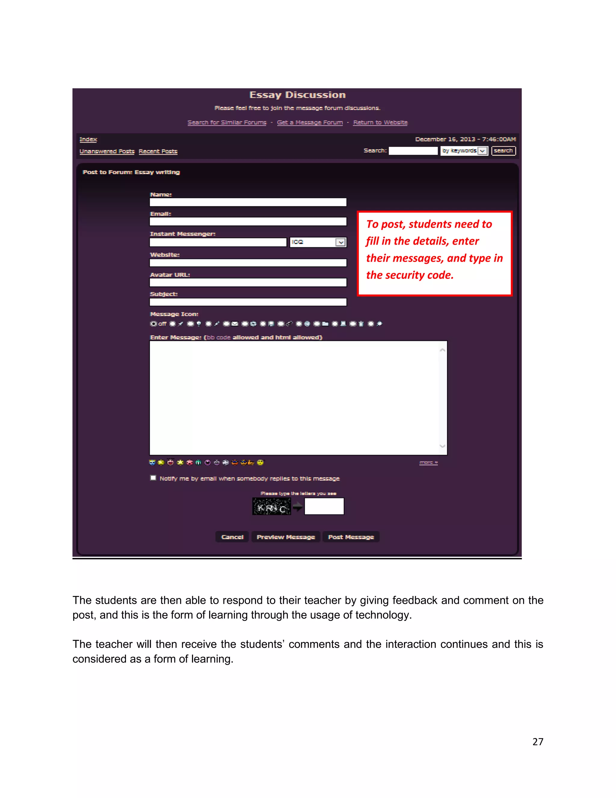 27
The students are then able to respond to their teacher by giving feedback and comment on the
post, and this is the form of learning through the usage of technology.
The teacher will then receive the students’ comments and the interaction continues and this is
considered as a form of learning.
To post, students need to
fill in the details, enter
their messages, and type in
the security code.
 