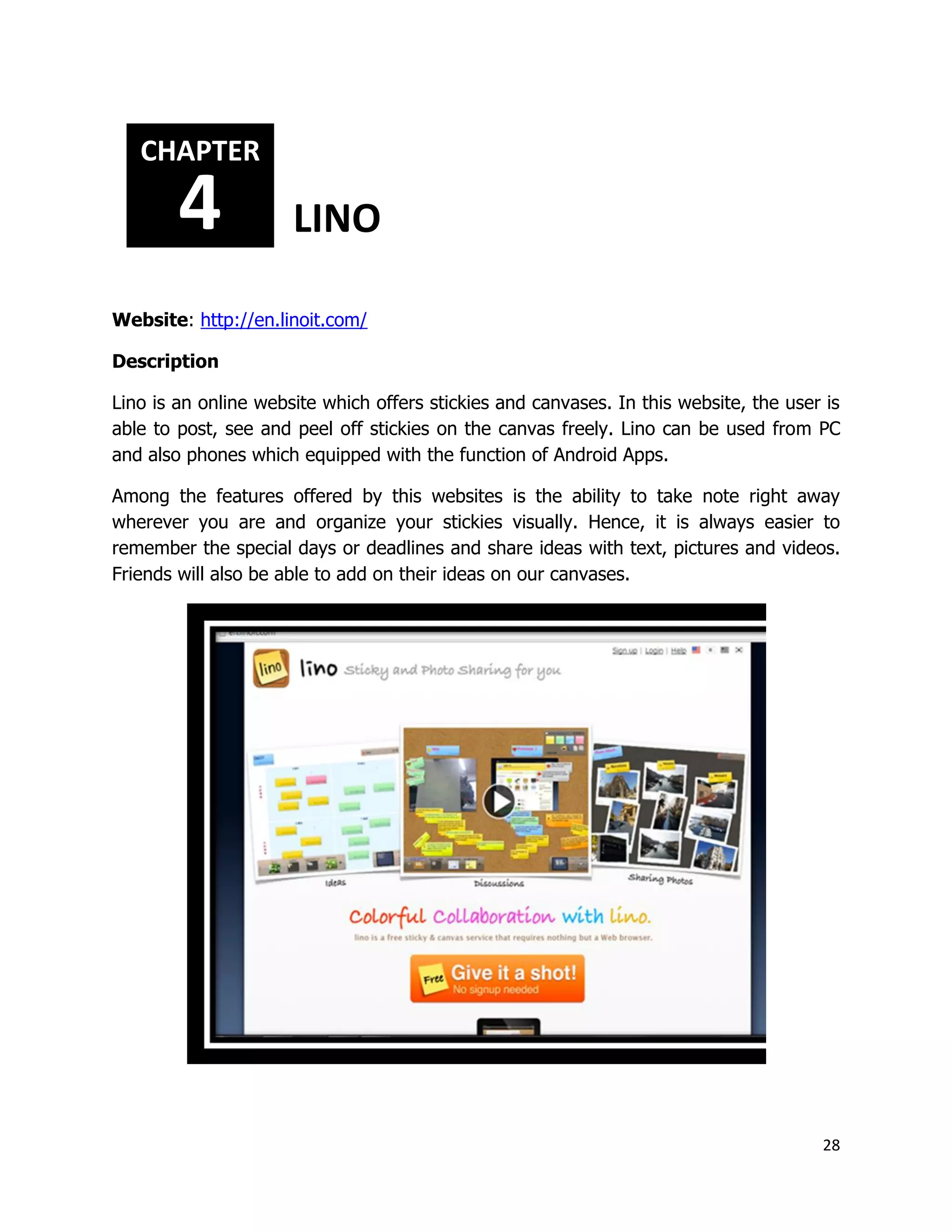 28
Website: http://en.linoit.com/
Description
Lino is an online website which offers stickies and canvases. In this website, the user is
able to post, see and peel off stickies on the canvas freely. Lino can be used from PC
and also phones which equipped with the function of Android Apps.
Among the features offered by this websites is the ability to take note right away
wherever you are and organize your stickies visually. Hence, it is always easier to
remember the special days or deadlines and share ideas with text, pictures and videos.
Friends will also be able to add on their ideas on our canvases.
CHAPTER
4 LINO
 