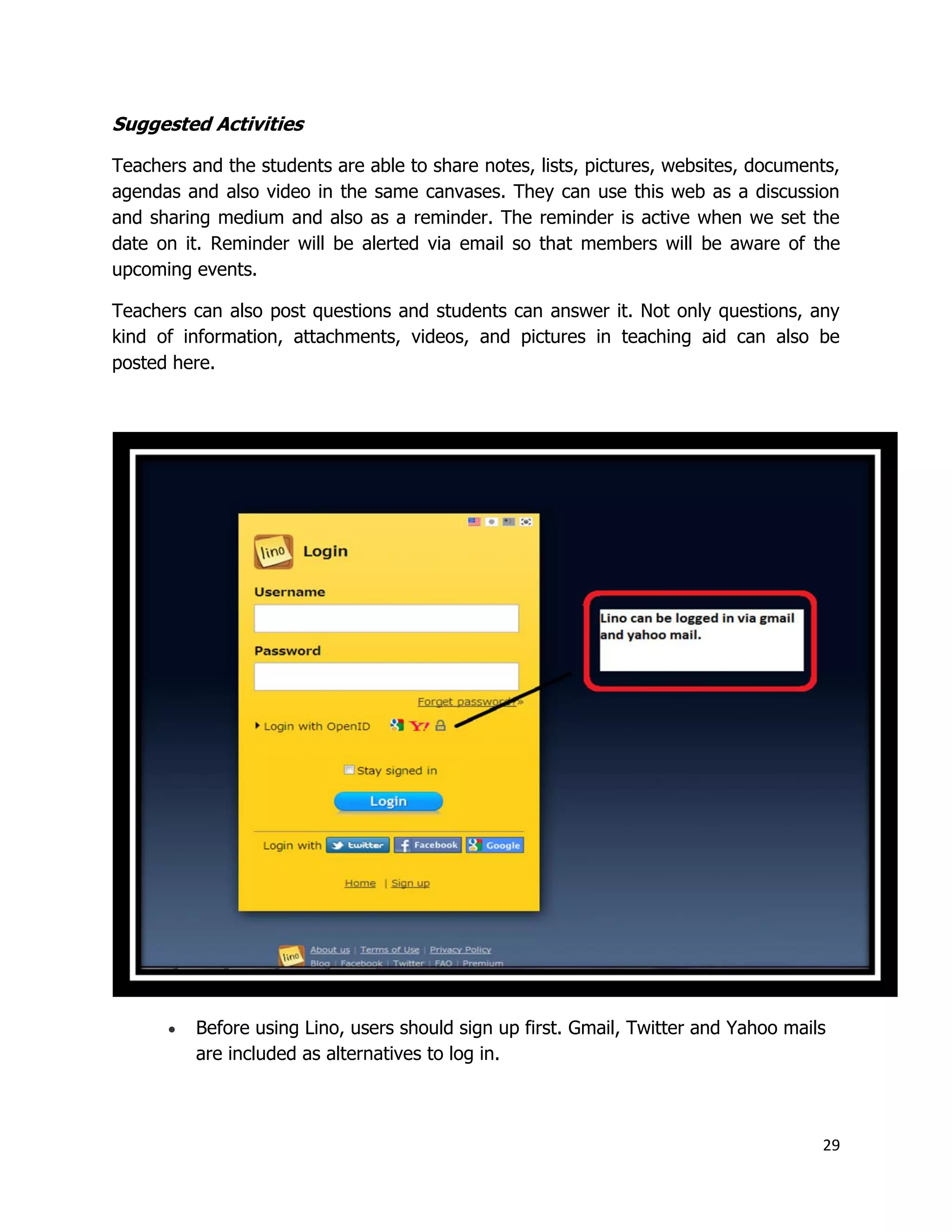 29
Suggested Activities
Teachers and the students are able to share notes, lists, pictures, websites, documents,
agendas and also video in the same canvases. They can use this web as a discussion
and sharing medium and also as a reminder. The reminder is active when we set the
date on it. Reminder will be alerted via email so that members will be aware of the
upcoming events.
Teachers can also post questions and students can answer it. Not only questions, any
kind of information, attachments, videos, and pictures in teaching aid can also be
posted here.
 Before using Lino, users should sign up first. Gmail, Twitter and Yahoo mails
are included as alternatives to log in.
 
