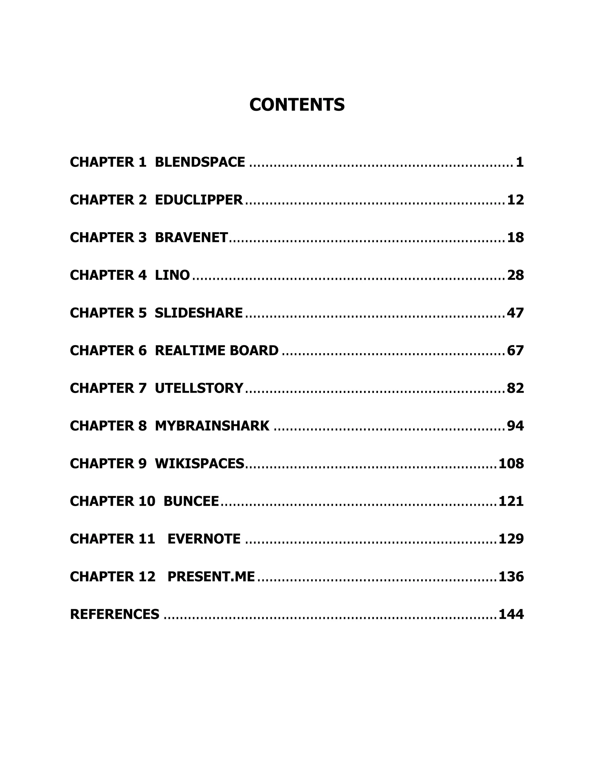 CONTENTS
CHAPTER 1 BLENDSPACE .................................................................1
CHAPTER 2 EDUCLIPPER................................................................12
CHAPTER 3 BRAVENET....................................................................18
CHAPTER 4 LINO.............................................................................28
CHAPTER 5 SLIDESHARE................................................................47
CHAPTER 6 REALTIME BOARD .......................................................67
CHAPTER 7 UTELLSTORY................................................................82
CHAPTER 8 MYBRAINSHARK .........................................................94
CHAPTER 9 WIKISPACES..............................................................108
CHAPTER 10 BUNCEE....................................................................121
CHAPTER 11 EVERNOTE ..............................................................129
CHAPTER 12 PRESENT.ME...........................................................136
REFERENCES ..................................................................................144
 