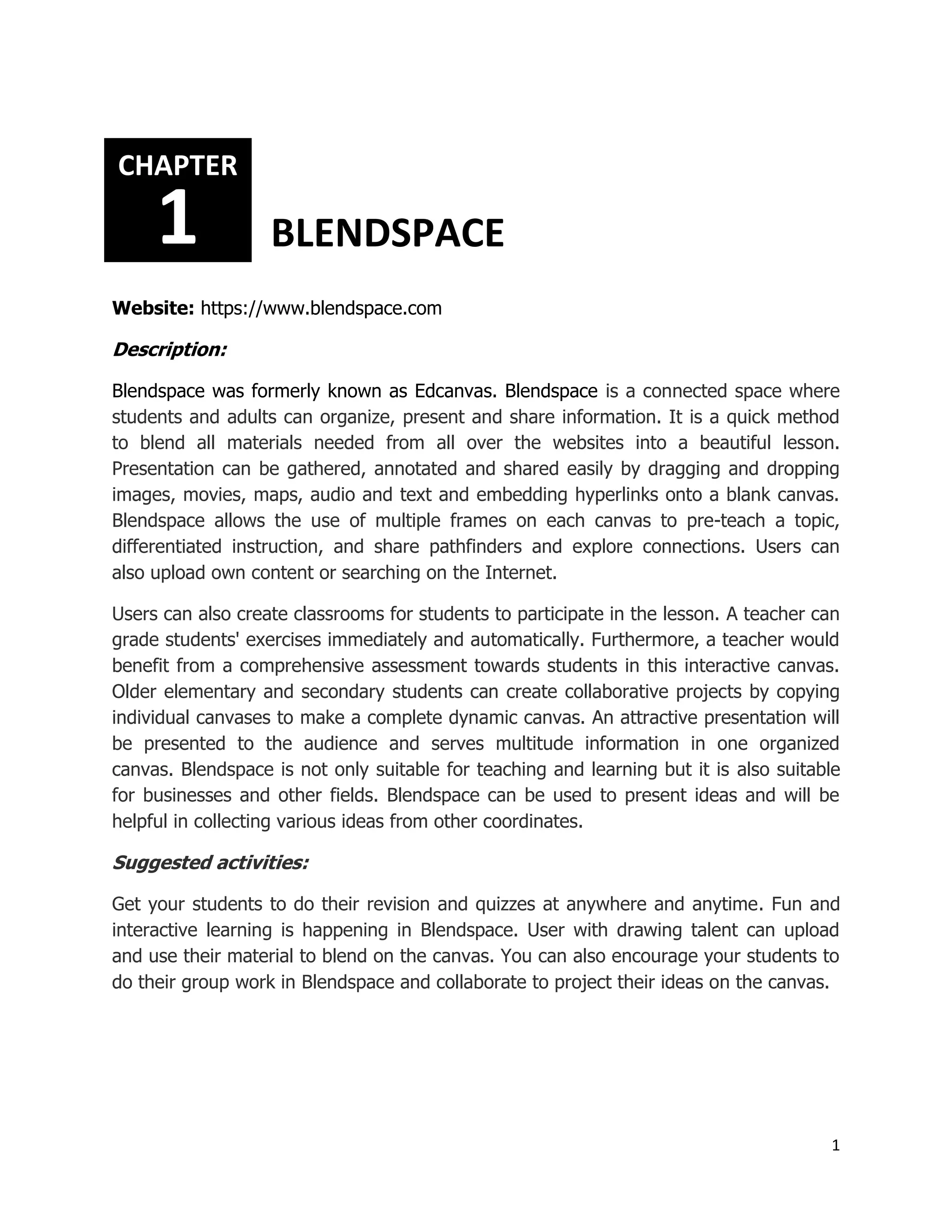 1
Website: https://www.blendspace.com
Description:
Blendspace was formerly known as Edcanvas. Blendspace is a connected space where
students and adults can organize, present and share information. It is a quick method
to blend all materials needed from all over the websites into a beautiful lesson.
Presentation can be gathered, annotated and shared easily by dragging and dropping
images, movies, maps, audio and text and embedding hyperlinks onto a blank canvas.
Blendspace allows the use of multiple frames on each canvas to pre-teach a topic,
differentiated instruction, and share pathfinders and explore connections. Users can
also upload own content or searching on the Internet.
Users can also create classrooms for students to participate in the lesson. A teacher can
grade students' exercises immediately and automatically. Furthermore, a teacher would
benefit from a comprehensive assessment towards students in this interactive canvas.
Older elementary and secondary students can create collaborative projects by copying
individual canvases to make a complete dynamic canvas. An attractive presentation will
be presented to the audience and serves multitude information in one organized
canvas. Blendspace is not only suitable for teaching and learning but it is also suitable
for businesses and other fields. Blendspace can be used to present ideas and will be
helpful in collecting various ideas from other coordinates.
Suggested activities:
Get your students to do their revision and quizzes at anywhere and anytime. Fun and
interactive learning is happening in Blendspace. User with drawing talent can upload
and use their material to blend on the canvas. You can also encourage your students to
do their group work in Blendspace and collaborate to project their ideas on the canvas.
CHAPTER
1 BLENDSPACE
 