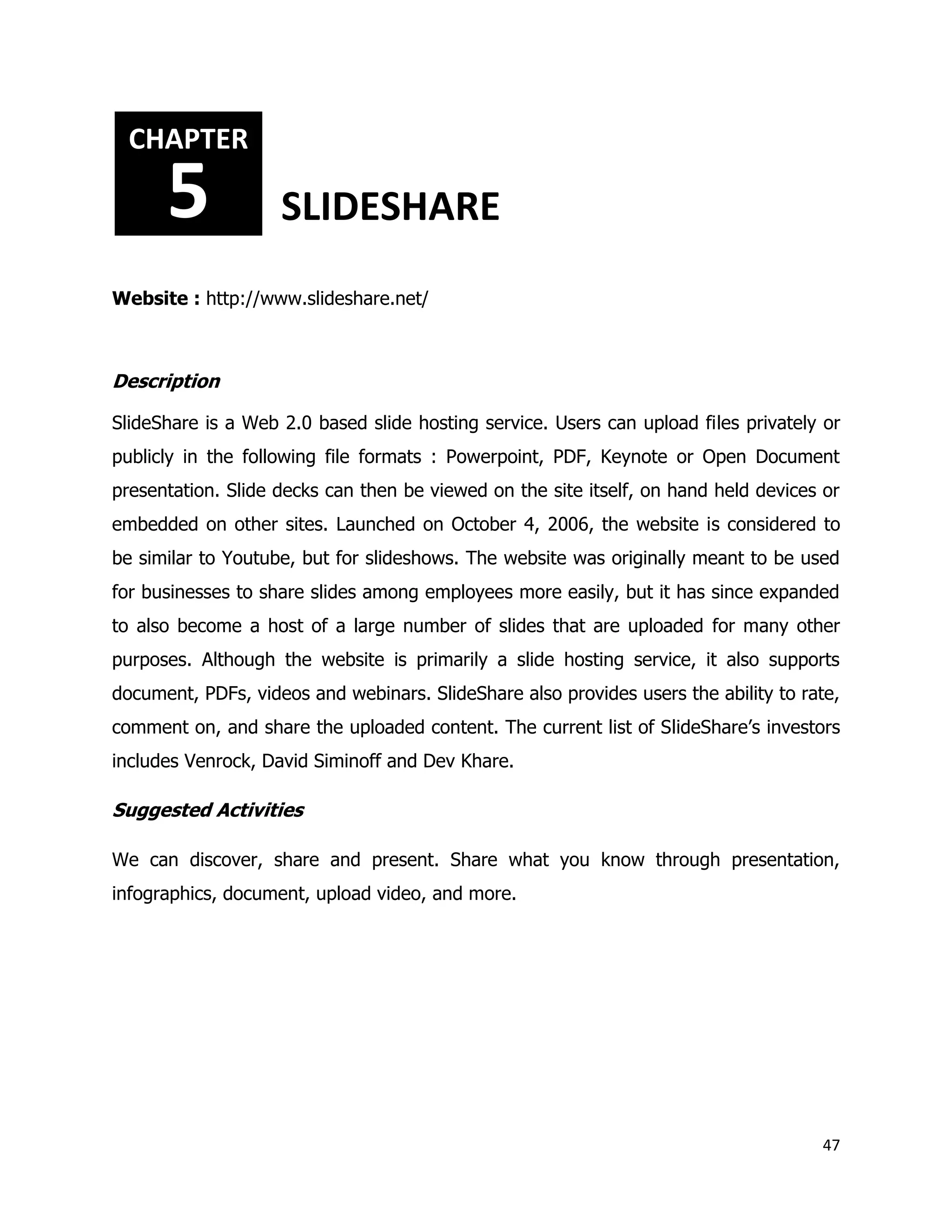 47
Website : http://www.slideshare.net/
Description
SlideShare is a Web 2.0 based slide hosting service. Users can upload files privately or
publicly in the following file formats : Powerpoint, PDF, Keynote or Open Document
presentation. Slide decks can then be viewed on the site itself, on hand held devices or
embedded on other sites. Launched on October 4, 2006, the website is considered to
be similar to Youtube, but for slideshows. The website was originally meant to be used
for businesses to share slides among employees more easily, but it has since expanded
to also become a host of a large number of slides that are uploaded for many other
purposes. Although the website is primarily a slide hosting service, it also supports
document, PDFs, videos and webinars. SlideShare also provides users the ability to rate,
comment on, and share the uploaded content. The current list of SlideShare’s investors
includes Venrock, David Siminoff and Dev Khare.
Suggested Activities
We can discover, share and present. Share what you know through presentation,
infographics, document, upload video, and more.
CHAPTER
5 SLIDESHARE
 