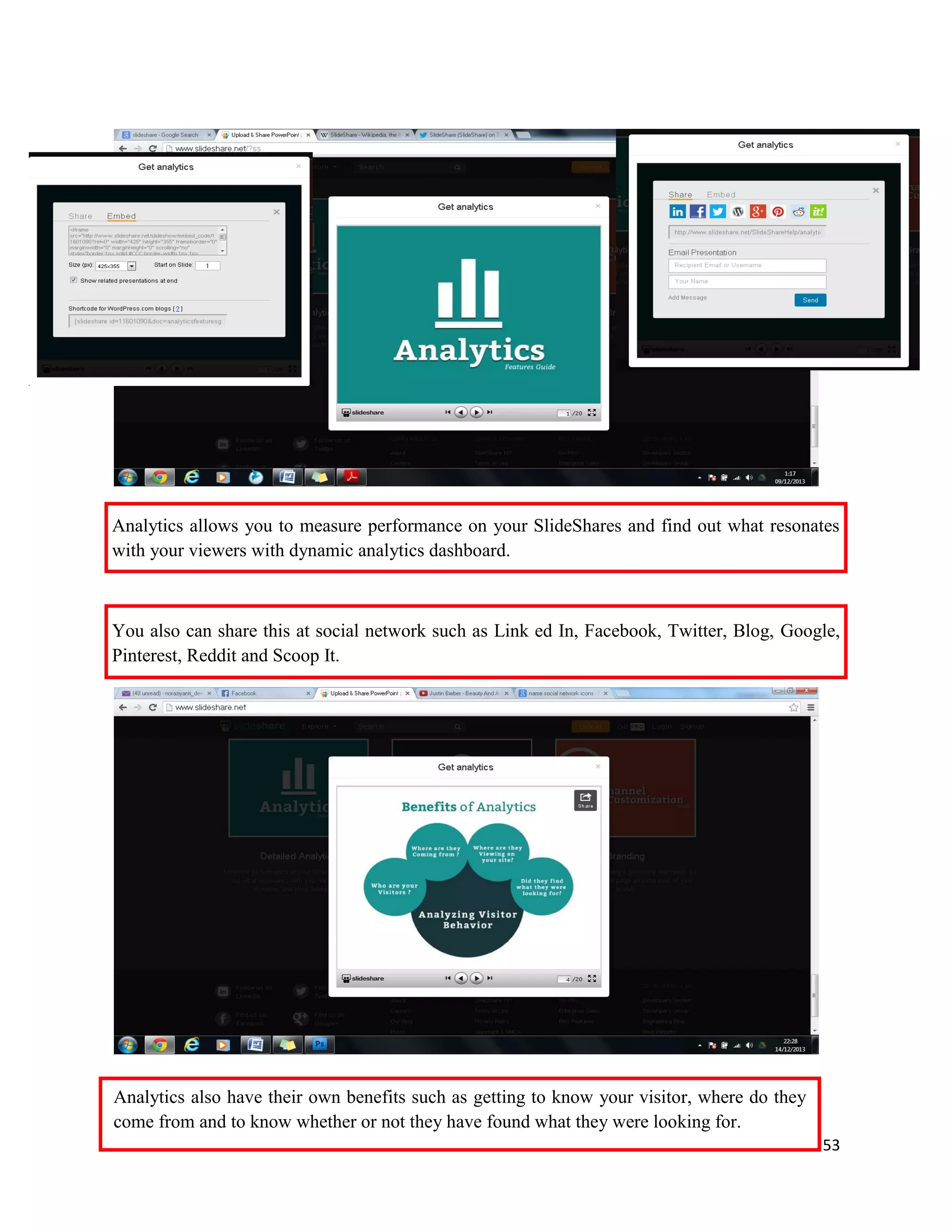 53
Analytics allows you to measure performance on your SlideShares and find out what resonates
with your viewers with dynamic analytics dashboard.
You also can share this at social network such as Link ed In, Facebook, Twitter, Blog, Google,
Pinterest, Reddit and Scoop It.
Analytics also have their own benefits such as getting to know your visitor, where do they
come from and to know whether or not they have found what they were looking for.
 