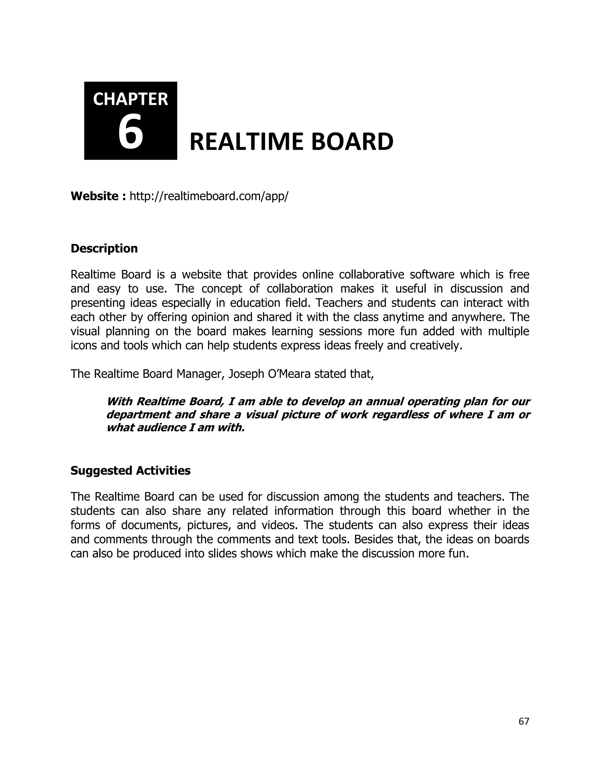 67
Website : http://realtimeboard.com/app/
Description
Realtime Board is a website that provides online collaborative software which is free
and easy to use. The concept of collaboration makes it useful in discussion and
presenting ideas especially in education field. Teachers and students can interact with
each other by offering opinion and shared it with the class anytime and anywhere. The
visual planning on the board makes learning sessions more fun added with multiple
icons and tools which can help students express ideas freely and creatively.
The Realtime Board Manager, Joseph O’Meara stated that,
With Realtime Board, I am able to develop an annual operating plan for our
department and share a visual picture of work regardless of where I am or
what audience I am with.
Suggested Activities
The Realtime Board can be used for discussion among the students and teachers. The
students can also share any related information through this board whether in the
forms of documents, pictures, and videos. The students can also express their ideas
and comments through the comments and text tools. Besides that, the ideas on boards
can also be produced into slides shows which make the discussion more fun.
CHAPTER
6 REALTIME BOARD
 