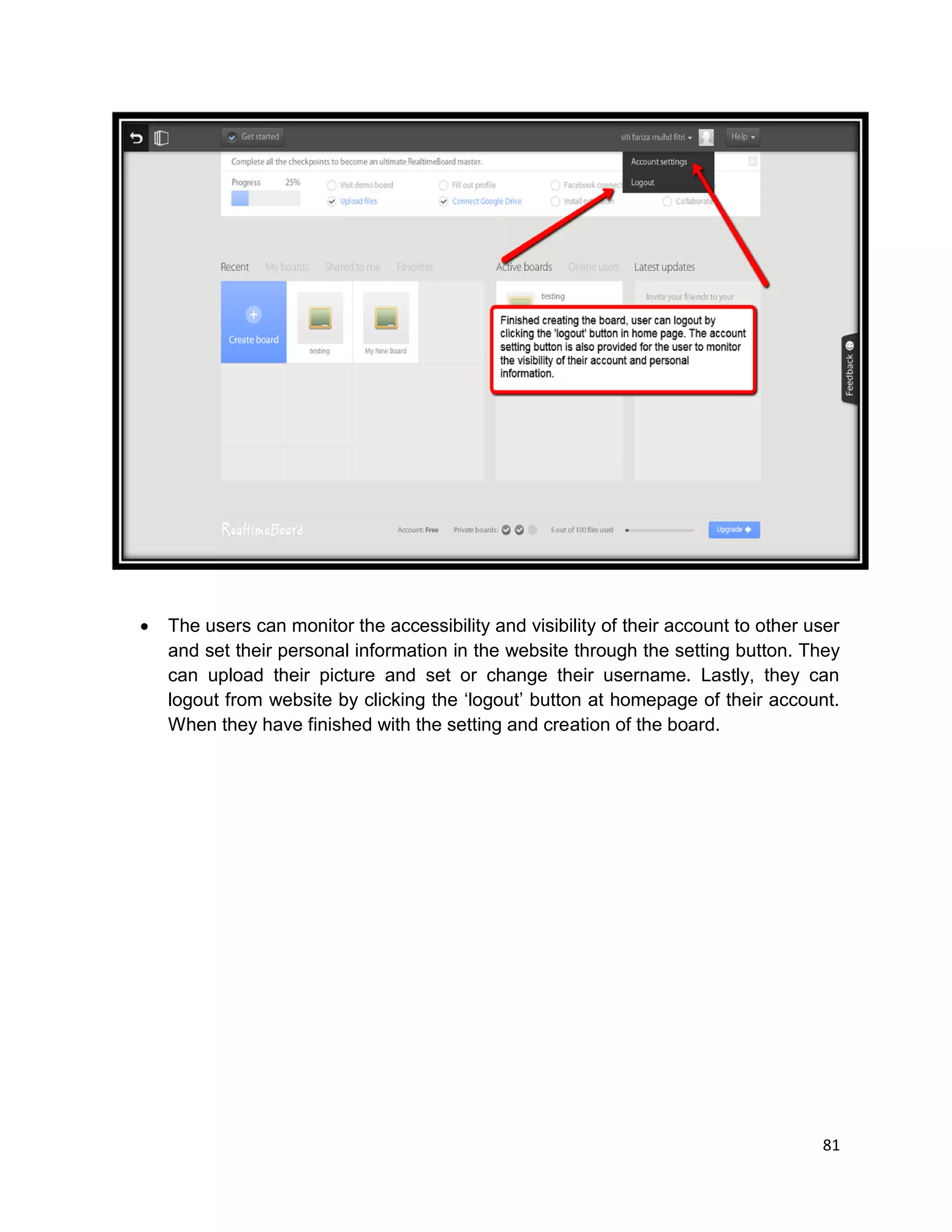 81
 The users can monitor the accessibility and visibility of their account to other user
and set their personal information in the website through the setting button. They
can upload their picture and set or change their username. Lastly, they can
logout from website by clicking the ‘logout’ button at homepage of their account.
When they have finished with the setting and creation of the board.
 