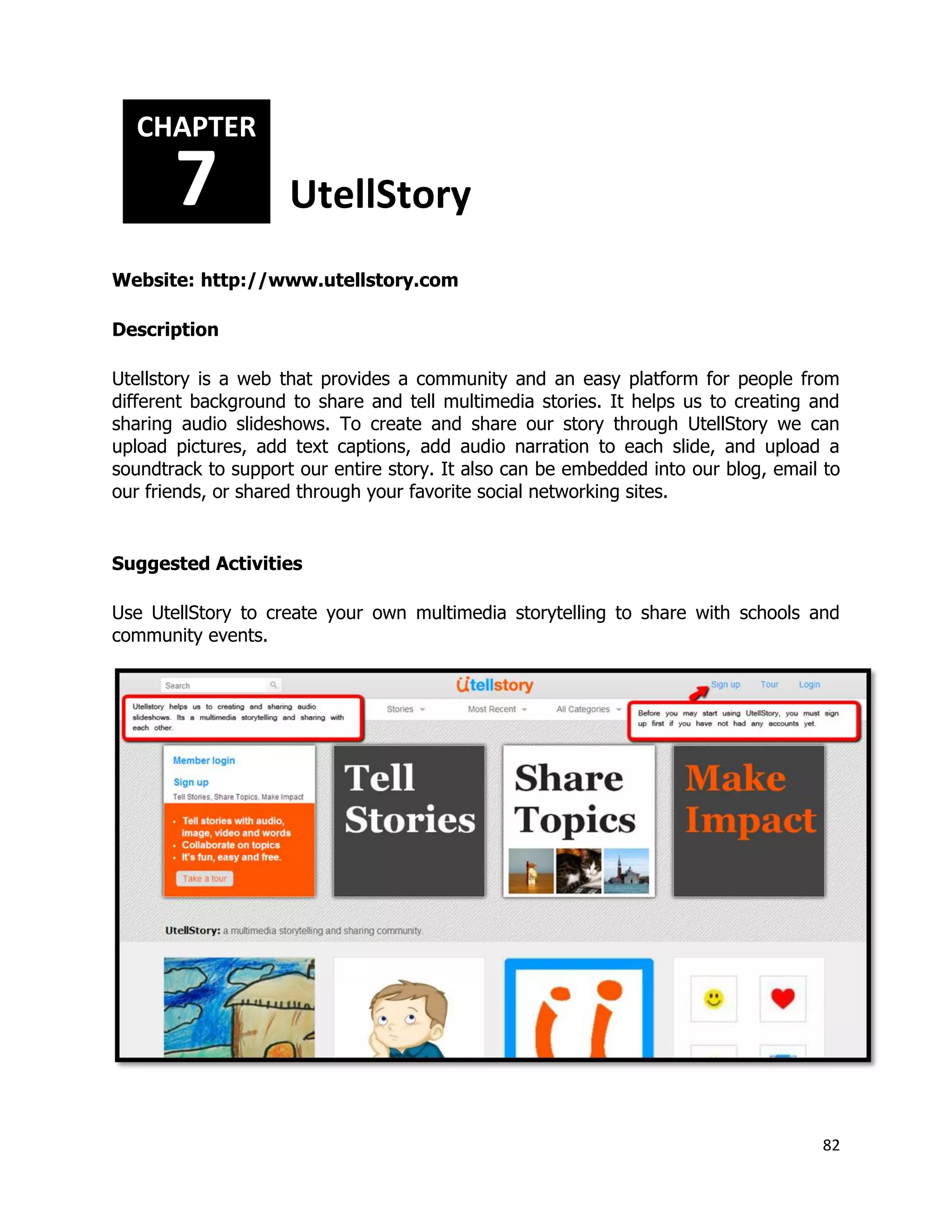 82
Website: http://www.utellstory.com
Description
Utellstory is a web that provides a community and an easy platform for people from
different background to share and tell multimedia stories. It helps us to creating and
sharing audio slideshows. To create and share our story through UtellStory we can
upload pictures, add text captions, add audio narration to each slide, and upload a
soundtrack to support our entire story. It also can be embedded into our blog, email to
our friends, or shared through your favorite social networking sites.
Suggested Activities
Use UtellStory to create your own multimedia storytelling to share with schools and
community events.
CHAPTER
7 UtellStory
 