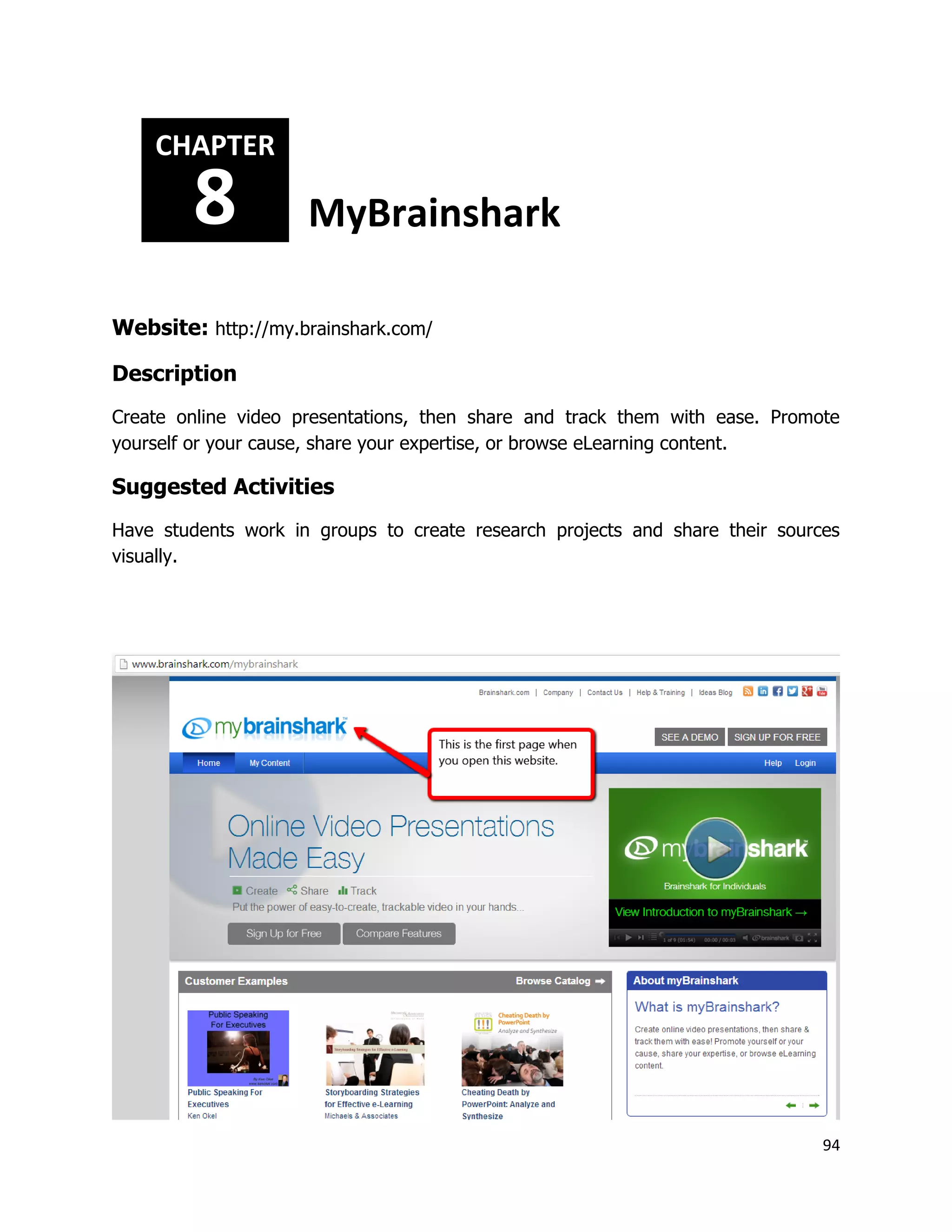 94
Website: http://my.brainshark.com/
Description
Create online video presentations, then share and track them with ease. Promote
yourself or your cause, share your expertise, or browse eLearning content.
Suggested Activities
Have students work in groups to create research projects and share their sources
visually.
CHAPTER
8 MyBrainshark
 