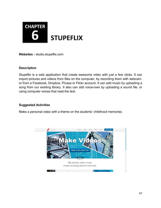 97
Websites : studio.stupeflix.com
Description
Stupeflix is a web application that create awesome video with just a few clicks. It can
import pictures and videos from files on the computer, by recording them with webcam,
or from a Facebook, Dropbox, Picasa or Flickr account. It can add music by uploading a
song from our existing library. It also can add voice-over by uploading a sound file, or
using computer voices that read the text.
Suggested Activities
Make a personal video with a theme on the students’ childhood memories.
CHAPTER
6 STUPEFLIX
 