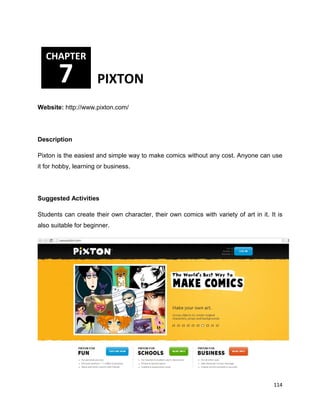 114
Website: http://www.pixton.com/
Description
Pixton is the easiest and simple way to make comics without any cost. Anyone can use
it for hobby, learning or business.
Suggested Activities
Students can create their own character, their own comics with variety of art in it. It is
also suitable for beginner.
CHAPTER
7 PIXTON
 
