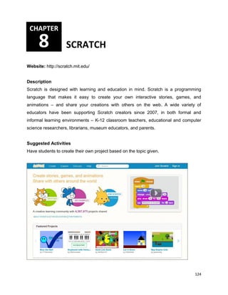 124
Website: http://scratch.mit.edu/
Description
Scratch is designed with learning and education in mind. Scratch is a programming
language that makes it easy to create your own interactive stories, games, and
animations – and share your creations with others on the web. A wide variety of
educators have been supporting Scratch creators since 2007, in both formal and
informal learning environments – K-12 classroom teachers, educational and computer
science researchers, librarians, museum educators, and parents.
Suggested Activities
Have students to create their own project based on the topic given.
CHAPTER
8 SCRATCH
 