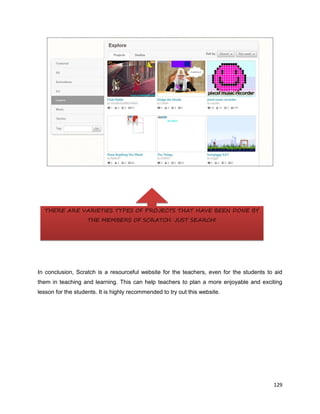 129
In conclusion, Scratch is a resourceful website for the teachers, even for the students to aid
them in teaching and learning. This can help teachers to plan a more enjoyable and exciting
lesson for the students. It is highly recommended to try out this website.
THERE ARE VARIETIES TYPES OF PROJECTS THAT HAVE BEEN DONE BY
THE MEMBERS OF SCRATCH. JUST SEARCH!
 