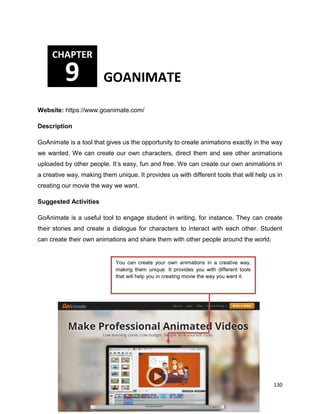 130
Website: https://www.goanimate.com/
Description
GoAnimate is a tool that gives us the opportunity to create animations exactly in the way
we wanted. We can create our own characters, direct them and see other animations
uploaded by other people. It’s easy, fun and free. We can create our own animations in
a creative way, making them unique. It provides us with different tools that will help us in
creating our movie the way we want.
Suggested Activities
GoAnimate is a useful tool to engage student in writing, for instance. They can create
their stories and create a dialogue for characters to interact with each other. Student
can create their own animations and share them with other people around the world.
CHAPTER
9 GOANIMATE
You can create your own animations in a creative way,
making them unique. It provides you with different tools
that will help you in creating movie the way you want it.
 