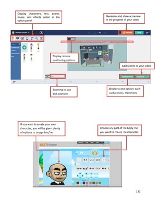 132
Display characters, text, scene,
music, and effects option in the
option panel
Generate and show a preview
of the progress of your video
far.
Display camera
positioning options
Zooming in, out
and positions
Display scene options such
as durations, transitions
Add scenes to your video
If you want to create your own
character, you will be given plenty
of options to design him/her.
Choose any part of the body that
you want to create the character.
 