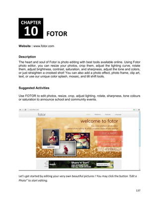 137
Website : www.fotor.com
Description
The heart and soul of Fotor is photo editing with best tools available online. Using Fotor
photo editor, you can resize your photos, crop them, adjust the lighting curve, rotate
them, adjust brightness, contrast, saturation, and sharpness, adjust the tone and colors,
or just straighten a crooked shot! You can also add a photo effect, photo frame, clip art,
text, or use our unique color splash, mosaic, and tilt shift tools.
Suggested Activities
Use FOTOR to edit photos, resize, crop, adjust lighting, rotate, sharpness, tone colours
or saturation to announce school and community events.
Let’s get started by editing your very own beautiful pictures ! You may click the button ‘Edit a
Photo” to start editing.
CHAPTER
10 FOTOR
 