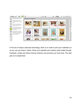 148
In the era of today’s advanced technology, there is no need to print your materials out
as you can just share it online. Share your beautiful and creative photo edited through
Facebook, emails and others sharing mediums and promote your hard work. The best
part is it is hassle free!
 
