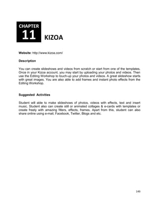 149
Website: http://www.kizoa.com/
Description
You can create slideshows and videos from scratch or start from one of the templates.
Once in your Kizoa account, you may start by uploading your photos and videos. Then
use the Editing Workshop to touch-up your photos and videos. A great slideshow starts
with great images. You are also able to add frames and instant photo effects from the
Editing Workshop.
Suggested Activities
Student will able to make slideshows of photos, videos with effects, text and insert
music. Student also can create still or animated collages & e-cards with templates or
create freely with amazing filters, effects, frames. Apart from this, student can also
share online using e-mail, Facebook, Twitter, Blogs and etc.
CHAPTER
11 KIZOA
 