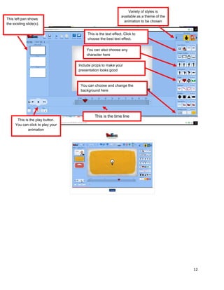 12
This left pan shows
the existing slide(s).
This is the play button.
You can click to play your
animation
This is the time line
Variety of styles is
available as a theme of the
animation to be chosen
This is the text effect. Click to
choose the best text effect.
You can also choose any
character here
Include props to make your
presentation looks good
You can choose and change the
background here
 