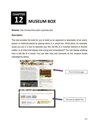157
Website: http://museumbox.e2bn.org/index.php
Description
This site provides the tools for you to build up an argument or description of an event,
person or historical period by placing items in a virtual box. What items, for example,
would you put in a box to describe your life; the life of a Victorian Servant or Roman
soldier; or to show that slavery was wrong and unnecessary? You can display anything
from a text file to a movie. You can also view and comment on the museum boxes
submitted by others.
CHAPTER
12 MUSEUM BOX
This is the front page
You have to register first
 