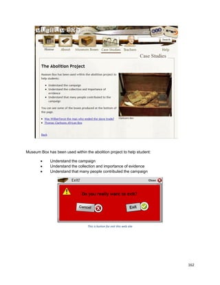 162
Museum Box has been used within the abolition project to help student:
 Understand the campaign
 Understand the collection and importance of evidence
 Understand that many people contributed the campaign
This is button for exit this web site
 