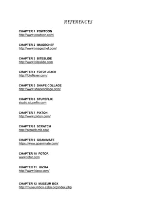 REFERENCES
CHAPTER 1 POWTOON
http://www.powtoon.com/
CHAPTER 2 IMAGECHEF
http://www.imagechef.com/
CHAPTER 3 BITESLIDE
http://www.biteslide.com
CHAPTER 4 FOTOFLEXER
http://fotoflexer.com/
CHAPTER 5 SHAPE COLLAGE
http://www.shapecollage.com/
CHAPTER 6 STUPEFLIX
studio.stupeflix.com
CHAPTER 7 PIXTON
http://www.pixton.com/
CHAPTER 8 SCRATCH
http://scratch.mit.edu/
CHAPTER 9 GOANIMATE
https://www.goanimate.com/
CHAPTER 10 FOTOR
www.fotor.com
CHAPTER 11 KIZOA
http://www.kizoa.com/
CHAPTER 12 MUSEUM BOX
http://museumbox.e2bn.org/index.php
 