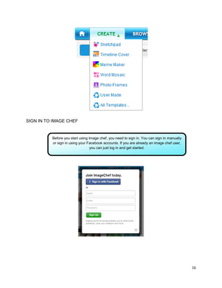 16
SIGN IN TO IMAGE CHEF
Before you start using Image chef, you need to sign in. You can sign in manually
or sign in using your Facebook accounts. If you are already an image chef user,
you can just log in and get started.
 