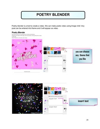 29
Poetry blender is a tool to create a video. We can make poetic video using Image chef. Any
poet can be entered into theme and it will appear as video.
POETRY BLENDER
you can choose
any theme that
you like
insert text
 