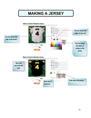 33
MAKING A JERSEY
You can choose the
colour of your text
You can choose
the colour of
stripes on the
jersey
You can choose the
color of the jersey
Front view of the jersey
Back view of
the jersey
This is the
view from the
back
 