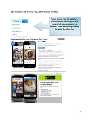 39
GET IMAGE CHEF IN YOUR SMARTPHONES & IPHONE
You can download Image chef application in
your Smartphone’s and tab to get the latest
version of tools and experiences more on
Image chef. You can download Image chef from
the Apple or Android app store.
 